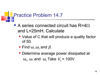 18
Practice Problem 14.7
 A series connected circuit has R=4Ω
and L=25mH. Calculate
 Value of C that will produce a quality factor
of 50.
 Find ω1 ,ω2 and β.
 Determine average power dissipated at
ω0 , ω1 and ω2 Take Vm = 100V
 