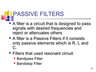 27
PASSIVE FILTERS
 A filter is a circuit that is designed to pass
signals with desired frequencies and
reject or attenuates others
 A filter is a Passive Filters if it consists
only passive elements which is R, L and
C.
 Filters that used resonant circuit
 Bandpass Filter
 Bandstop Filter
 