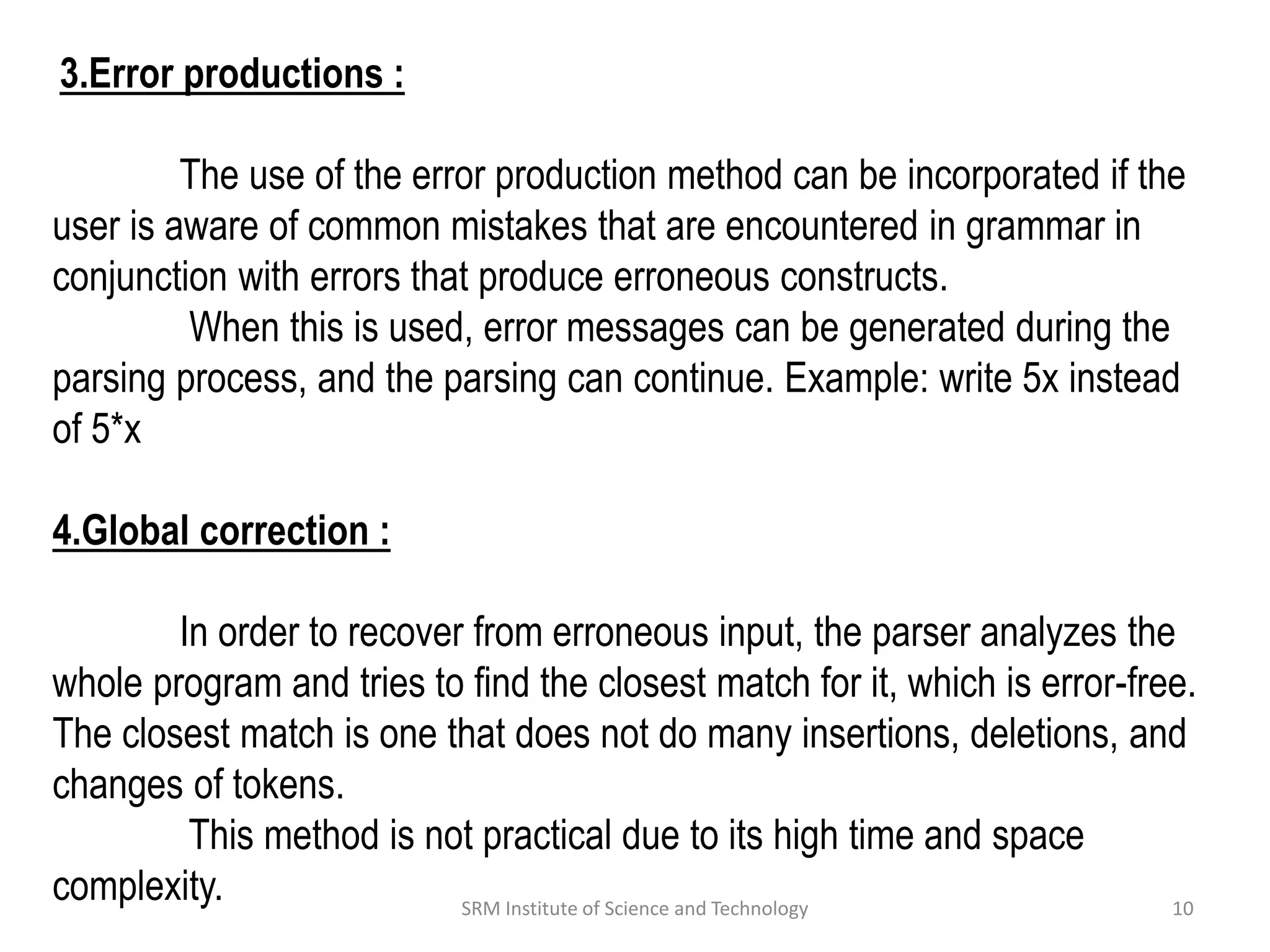 3.Error productions :
The use of the error production method can be incorporated if the
user is aware of common mistakes that are encountered in grammar in
conjunction with errors that produce erroneous constructs.
When this is used, error messages can be generated during the
parsing process, and the parsing can continue. Example: write 5x instead
of 5*x
4.Global correction :
In order to recover from erroneous input, the parser analyzes the
whole program and tries to find the closest match for it, which is error-free.
The closest match is one that does not do many insertions, deletions, and
changes of tokens.
This method is not practical due to its high time and space
complexity. 10
SRM Institute of Science and Technology
 
