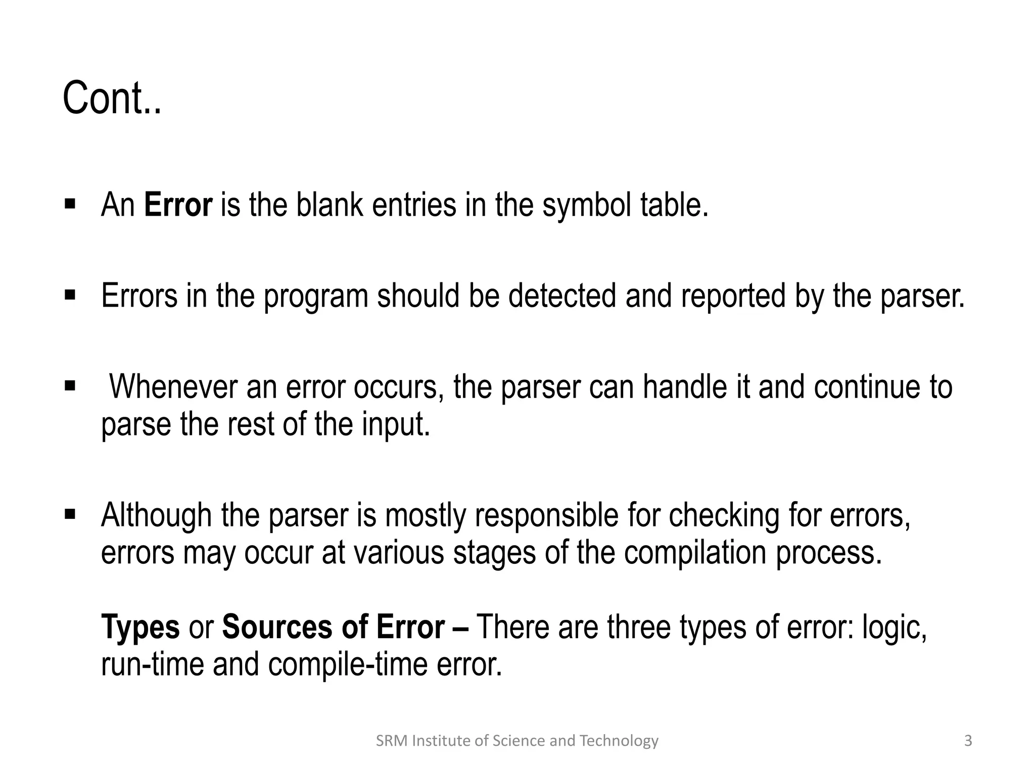 Cont..
 An Error is the blank entries in the symbol table.
 Errors in the program should be detected and reported by the parser.
 Whenever an error occurs, the parser can handle it and continue to
parse the rest of the input.
 Although the parser is mostly responsible for checking for errors,
errors may occur at various stages of the compilation process.
Types or Sources of Error – There are three types of error: logic,
run-time and compile-time error.
3
SRM Institute of Science and Technology
 