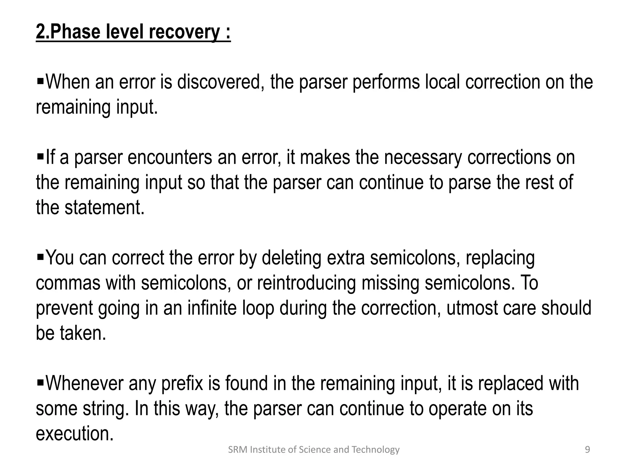2.Phase level recovery :
When an error is discovered, the parser performs local correction on the
remaining input.
If a parser encounters an error, it makes the necessary corrections on
the remaining input so that the parser can continue to parse the rest of
the statement.
You can correct the error by deleting extra semicolons, replacing
commas with semicolons, or reintroducing missing semicolons. To
prevent going in an infinite loop during the correction, utmost care should
be taken.
Whenever any prefix is found in the remaining input, it is replaced with
some string. In this way, the parser can continue to operate on its
execution.
9
SRM Institute of Science and Technology
 