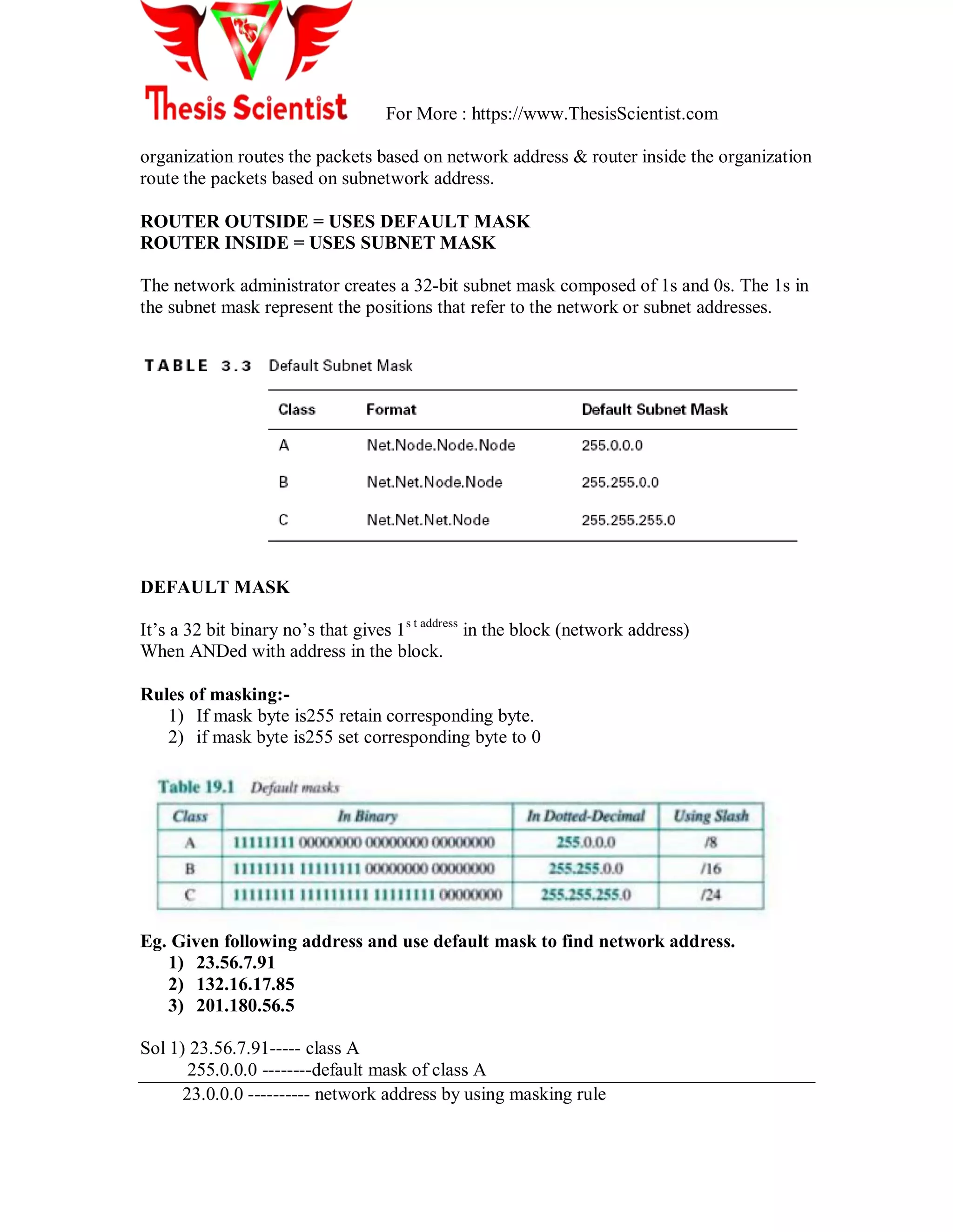 For More : https://www.ThesisScientist.com
organization routes the packets based on network address & router inside the organization
route the packets based on subnetwork address.
ROUTER OUTSIDE = USES DEFAULT MASK
ROUTER INSIDE = USES SUBNET MASK
The network administrator creates a 32-bit subnet mask composed of 1s and 0s. The 1s in
the subnet mask represent the positions that refer to the network or subnet addresses.
DEFAULT MASK
It‘s a 32 bit binary no‘s that gives 1s t address
in the block (network address)
When ANDed with address in the block.
Rules of masking:-
1) If mask byte is255 retain corresponding byte.
2) if mask byte is255 set corresponding byte to 0
Eg. Given following address and use default mask to find network address.
1) 23.56.7.91
2) 132.16.17.85
3) 201.180.56.5
Sol 1) 23.56.7.91----- class A
255.0.0.0 --------default mask of class A
23.0.0.0 ---------- network address by using masking rule
 