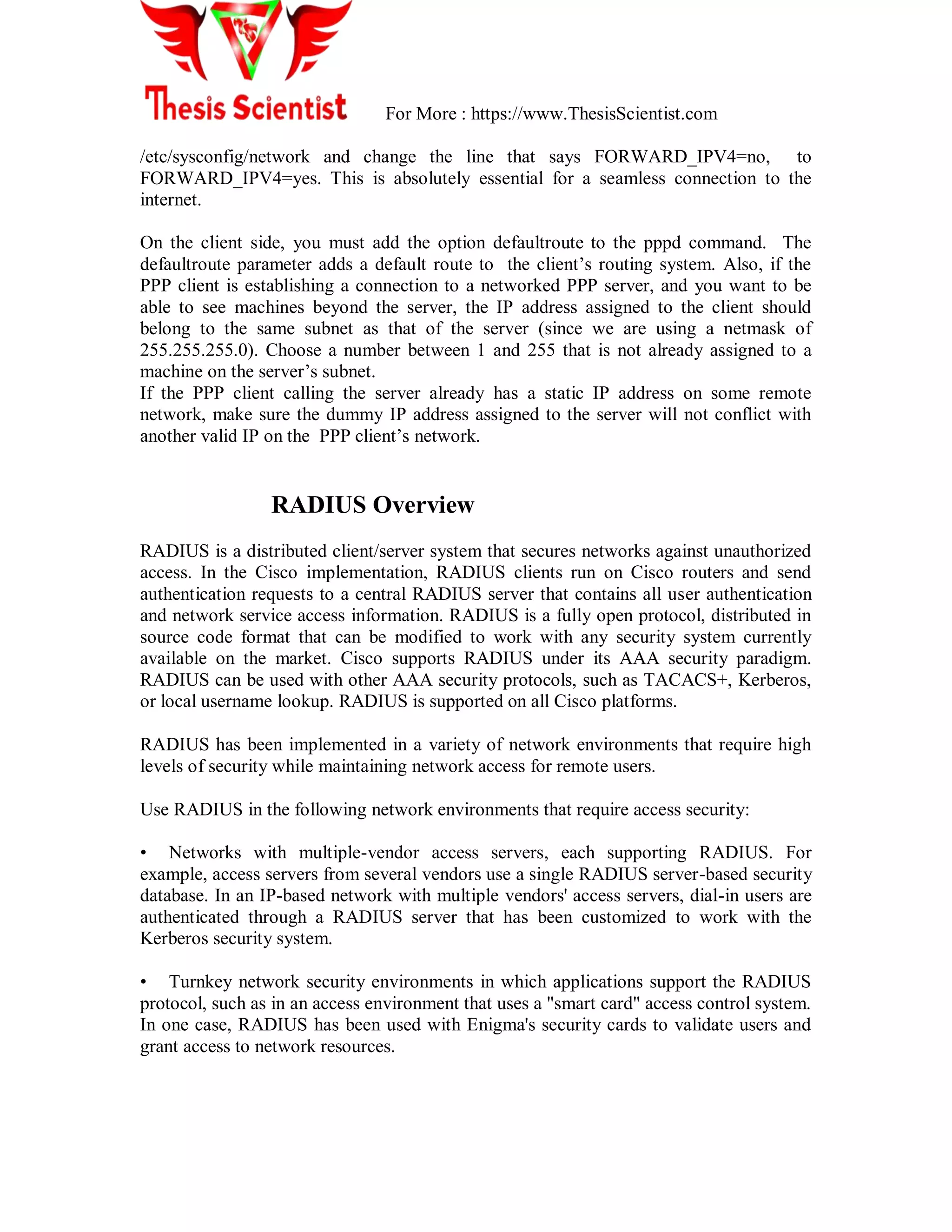 For More : https://www.ThesisScientist.com
/etc/sysconfig/network and change the line that says FORWARD_IPV4=no, to
FORWARD_IPV4=yes. This is absolutely essential for a seamless connection to the
internet.
On the client side, you must add the option defaultroute to the pppd command. The
defaultroute parameter adds a default route to the client‘s routing system. Also, if the
PPP client is establishing a connection to a networked PPP server, and you want to be
able to see machines beyond the server, the IP address assigned to the client should
belong to the same subnet as that of the server (since we are using a netmask of
255.255.255.0). Choose a number between 1 and 255 that is not already assigned to a
machine on the server‘s subnet.
If the PPP client calling the server already has a static IP address on some remote
network, make sure the dummy IP address assigned to the server will not conflict with
another valid IP on the PPP client‘s network.
RADIUS Overview
RADIUS is a distributed client/server system that secures networks against unauthorized
access. In the Cisco implementation, RADIUS clients run on Cisco routers and send
authentication requests to a central RADIUS server that contains all user authentication
and network service access information. RADIUS is a fully open protocol, distributed in
source code format that can be modified to work with any security system currently
available on the market. Cisco supports RADIUS under its AAA security paradigm.
RADIUS can be used with other AAA security protocols, such as TACACS+, Kerberos,
or local username lookup. RADIUS is supported on all Cisco platforms.
RADIUS has been implemented in a variety of network environments that require high
levels of security while maintaining network access for remote users.
Use RADIUS in the following network environments that require access security:
• Networks with multiple-vendor access servers, each supporting RADIUS. For
example, access servers from several vendors use a single RADIUS server-based security
database. In an IP-based network with multiple vendors' access servers, dial-in users are
authenticated through a RADIUS server that has been customized to work with the
Kerberos security system.
• Turnkey network security environments in which applications support the RADIUS
protocol, such as in an access environment that uses a "smart card" access control system.
In one case, RADIUS has been used with Enigma's security cards to validate users and
grant access to network resources.
 