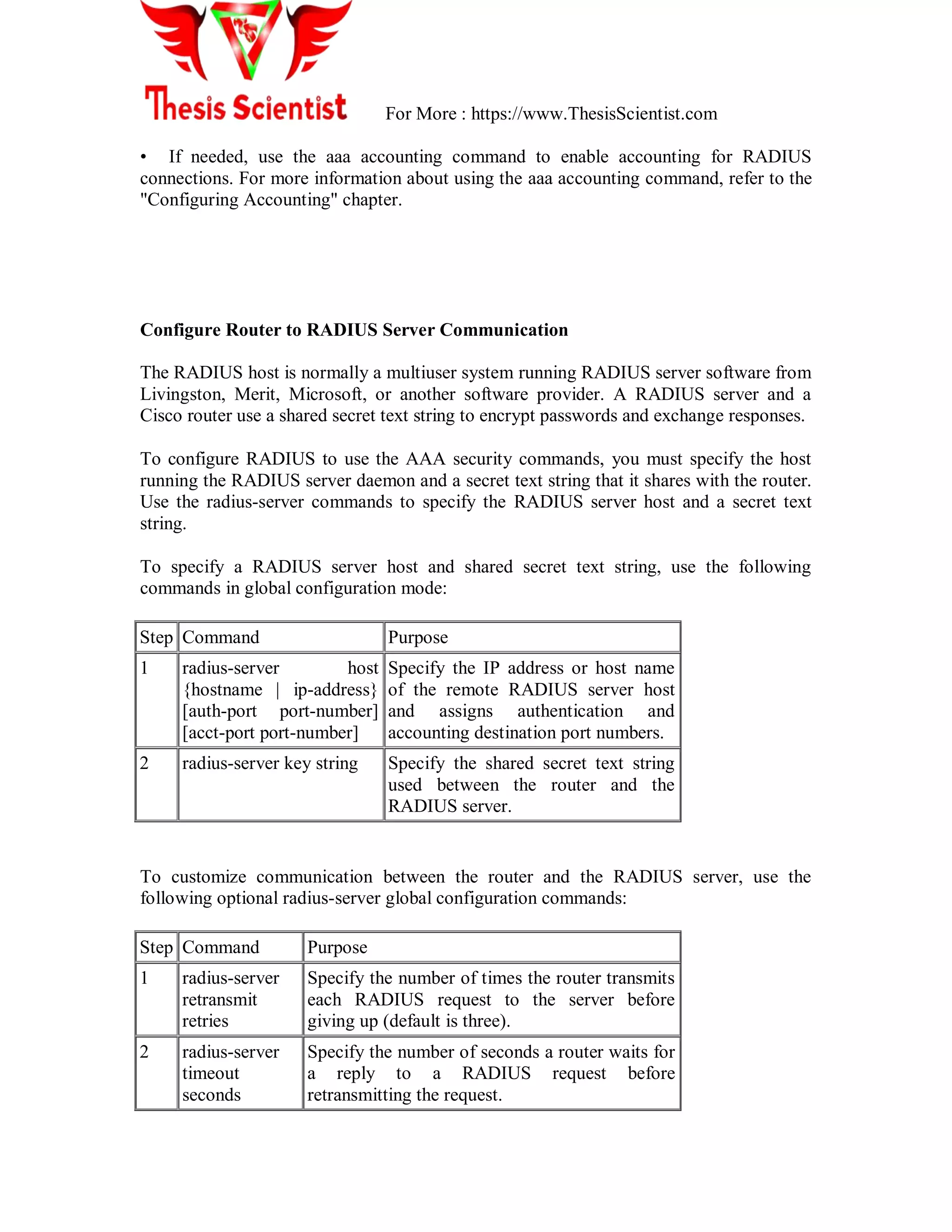 For More : https://www.ThesisScientist.com
• If needed, use the aaa accounting command to enable accounting for RADIUS
connections. For more information about using the aaa accounting command, refer to the
"Configuring Accounting" chapter.
Configure Router to RADIUS Server Communication
The RADIUS host is normally a multiuser system running RADIUS server software from
Livingston, Merit, Microsoft, or another software provider. A RADIUS server and a
Cisco router use a shared secret text string to encrypt passwords and exchange responses.
To configure RADIUS to use the AAA security commands, you must specify the host
running the RADIUS server daemon and a secret text string that it shares with the router.
Use the radius-server commands to specify the RADIUS server host and a secret text
string.
To specify a RADIUS server host and shared secret text string, use the following
commands in global configuration mode:
Step Command Purpose
1 radius-server host
{hostname | ip-address}
[auth-port port-number]
[acct-port port-number]
Specify the IP address or host name
of the remote RADIUS server host
and assigns authentication and
accounting destination port numbers.
2 radius-server key string Specify the shared secret text string
used between the router and the
RADIUS server.
To customize communication between the router and the RADIUS server, use the
following optional radius-server global configuration commands:
Step Command Purpose
1 radius-server
retransmit
retries
Specify the number of times the router transmits
each RADIUS request to the server before
giving up (default is three).
2 radius-server
timeout
seconds
Specify the number of seconds a router waits for
a reply to a RADIUS request before
retransmitting the request.
 