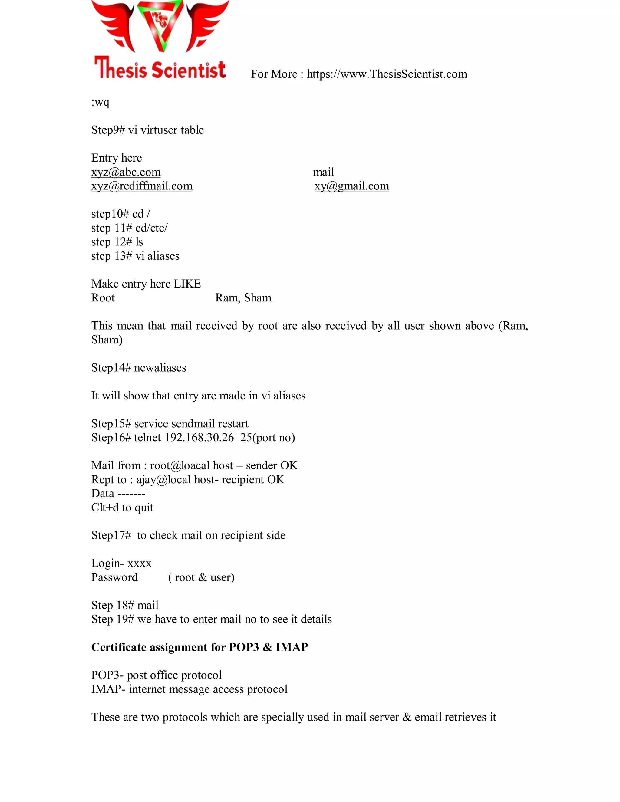 For More : https://www.ThesisScientist.com
:wq
Step9# vi virtuser table
Entry here
xyz@abc.com mail
xyz@rediffmail.com xy@gmail.com
step10# cd /
step 11# cd/etc/
step 12# ls
step 13# vi aliases
Make entry here LIKE
Root Ram, Sham
This mean that mail received by root are also received by all user shown above (Ram,
Sham)
Step14# newaliases
It will show that entry are made in vi aliases
Step15# service sendmail restart
Step16# telnet 192.168.30.26 25(port no)
Mail from : root@loacal host – sender OK
Rcpt to : ajay@local host- recipient OK
Data -------
Clt+d to quit
Step17# to check mail on recipient side
Login- xxxx
Password ( root & user)
Step 18# mail
Step 19# we have to enter mail no to see it details
Certificate assignment for POP3 & IMAP
POP3- post office protocol
IMAP- internet message access protocol
These are two protocols which are specially used in mail server & email retrieves it
 