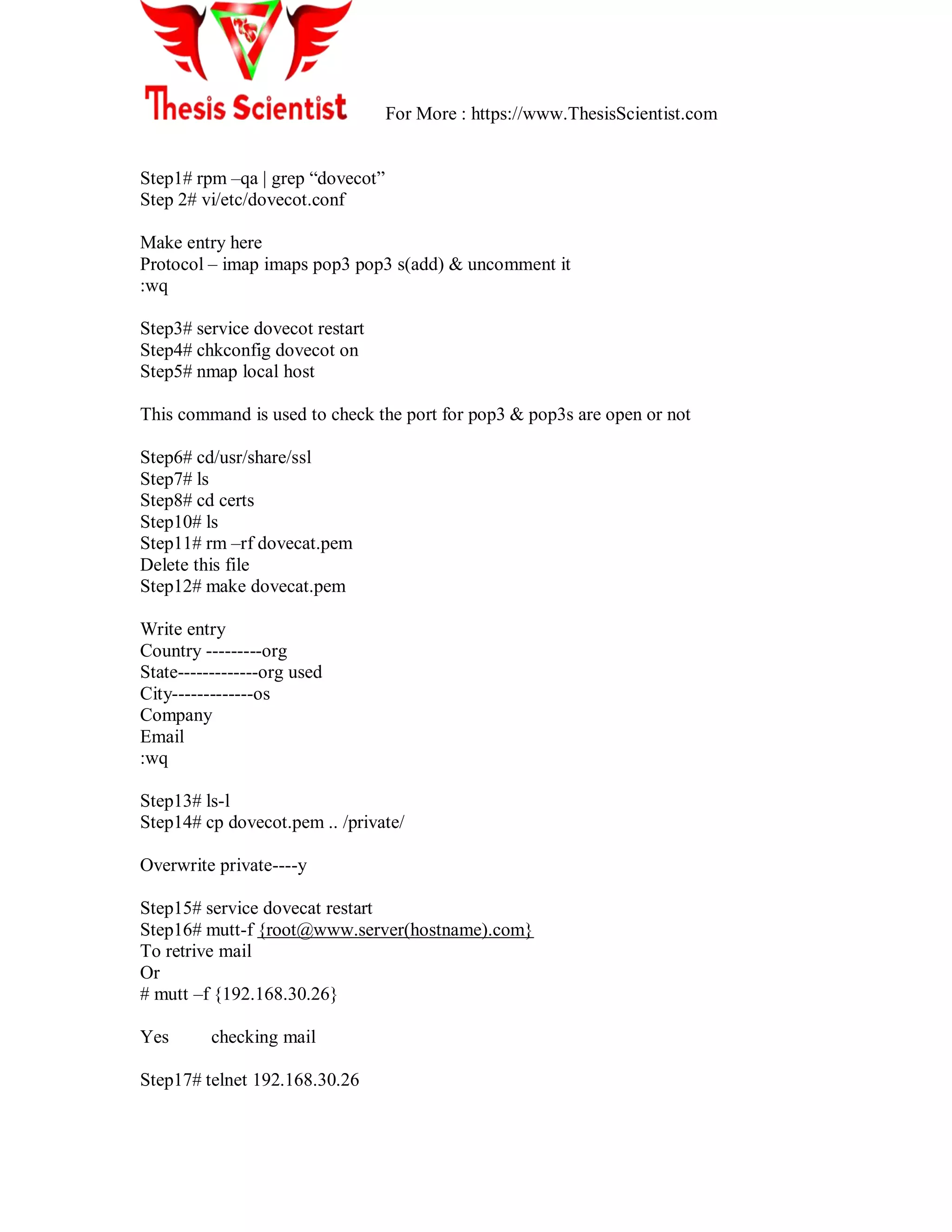 For More : https://www.ThesisScientist.com
Step1# rpm –qa | grep ―dovecot‖
Step 2# vi/etc/dovecot.conf
Make entry here
Protocol – imap imaps pop3 pop3 s(add) & uncomment it
:wq
Step3# service dovecot restart
Step4# chkconfig dovecot on
Step5# nmap local host
This command is used to check the port for pop3 & pop3s are open or not
Step6# cd/usr/share/ssl
Step7# ls
Step8# cd certs
Step10# ls
Step11# rm –rf dovecat.pem
Delete this file
Step12# make dovecat.pem
Write entry
Country ---------org
State-------------org used
City-------------os
Company
Email
:wq
Step13# ls-l
Step14# cp dovecot.pem .. /private/
Overwrite private----y
Step15# service dovecat restart
Step16# mutt-f {root@www.server(hostname).com}
To retrive mail
Or
# mutt –f {192.168.30.26}
Yes checking mail
Step17# telnet 192.168.30.26
 