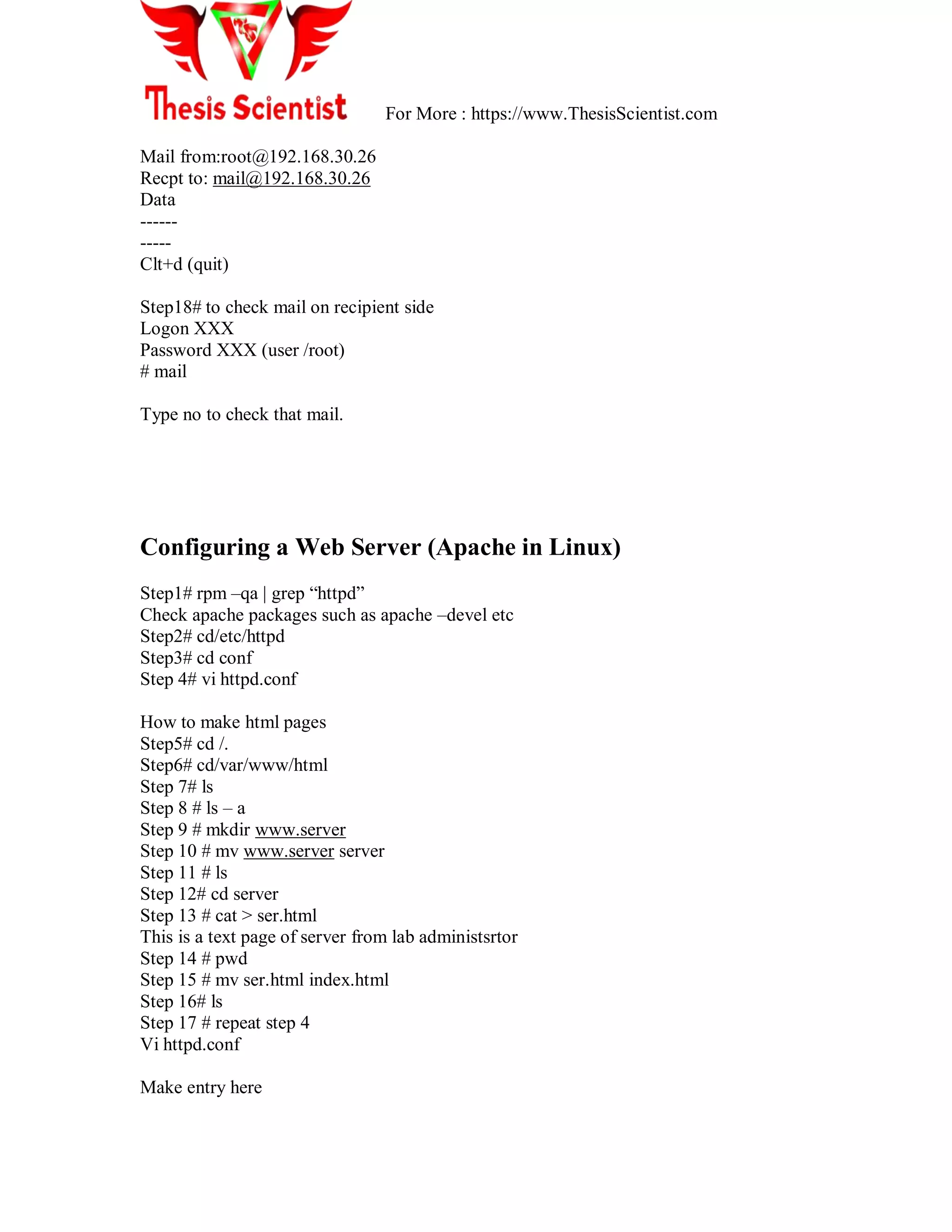 For More : https://www.ThesisScientist.com
Mail from:root@192.168.30.26
Recpt to: mail@192.168.30.26
Data
------
-----
Clt+d (quit)
Step18# to check mail on recipient side
Logon XXX
Password XXX (user /root)
# mail
Type no to check that mail.
Configuring a Web Server (Apache in Linux)
Step1# rpm –qa | grep ―httpd‖
Check apache packages such as apache –devel etc
Step2# cd/etc/httpd
Step3# cd conf
Step 4# vi httpd.conf
How to make html pages
Step5# cd /.
Step6# cd/var/www/html
Step 7# ls
Step 8 # ls – a
Step 9 # mkdir www.server
Step 10 # mv www.server server
Step 11 # ls
Step 12# cd server
Step 13 # cat > ser.html
This is a text page of server from lab administsrtor
Step 14 # pwd
Step 15 # mv ser.html index.html
Step 16# ls
Step 17 # repeat step 4
Vi httpd.conf
Make entry here
 