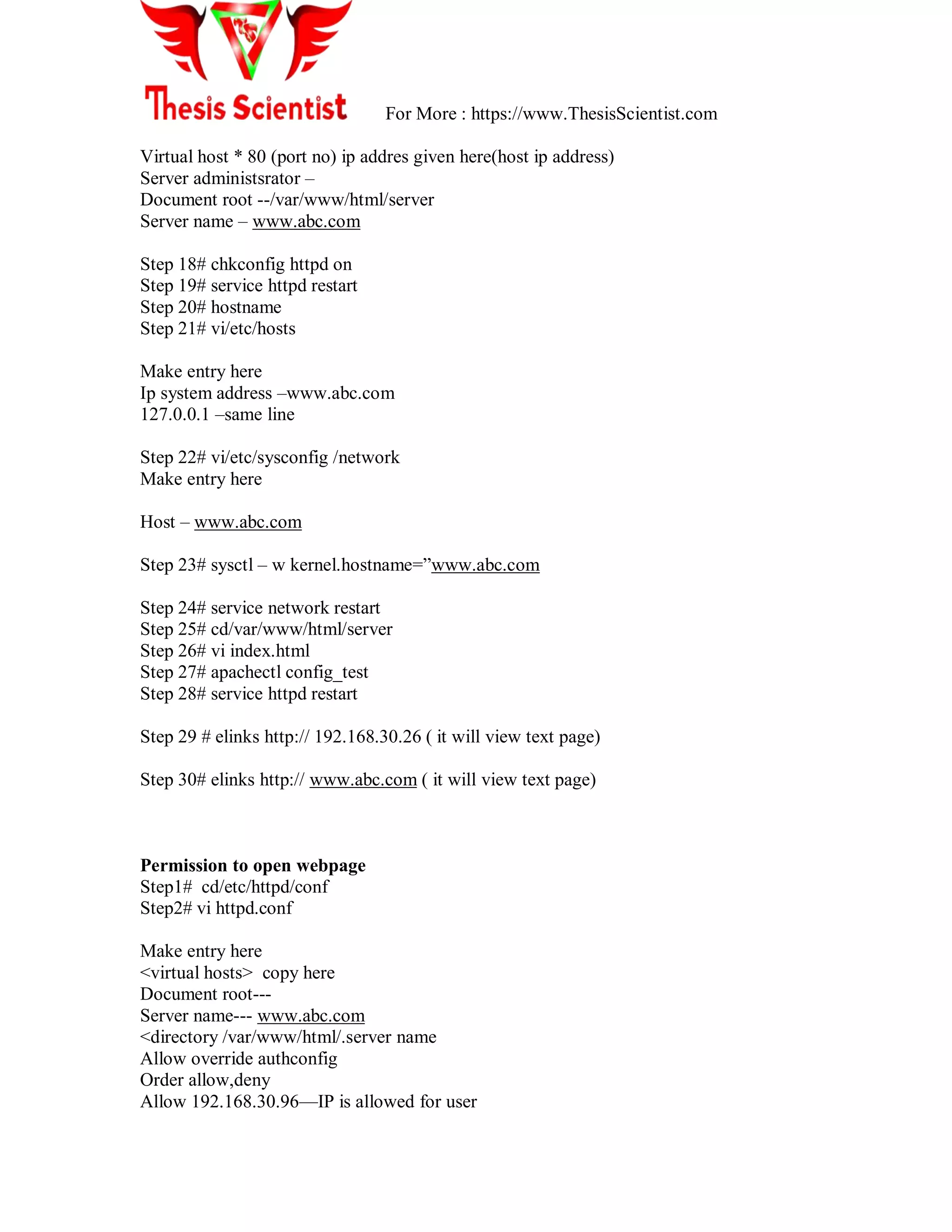 For More : https://www.ThesisScientist.com
Virtual host * 80 (port no) ip addres given here(host ip address)
Server administsrator –
Document root --/var/www/html/server
Server name – www.abc.com
Step 18# chkconfig httpd on
Step 19# service httpd restart
Step 20# hostname
Step 21# vi/etc/hosts
Make entry here
Ip system address –www.abc.com
127.0.0.1 –same line
Step 22# vi/etc/sysconfig /network
Make entry here
Host – www.abc.com
Step 23# sysctl – w kernel.hostname=‖www.abc.com
Step 24# service network restart
Step 25# cd/var/www/html/server
Step 26# vi index.html
Step 27# apachectl config_test
Step 28# service httpd restart
Step 29 # elinks http:// 192.168.30.26 ( it will view text page)
Step 30# elinks http:// www.abc.com ( it will view text page)
Permission to open webpage
Step1# cd/etc/httpd/conf
Step2# vi httpd.conf
Make entry here
<virtual hosts> copy here
Document root---
Server name--- www.abc.com
<directory /var/www/html/.server name
Allow override authconfig
Order allow,deny
Allow 192.168.30.96—IP is allowed for user
 