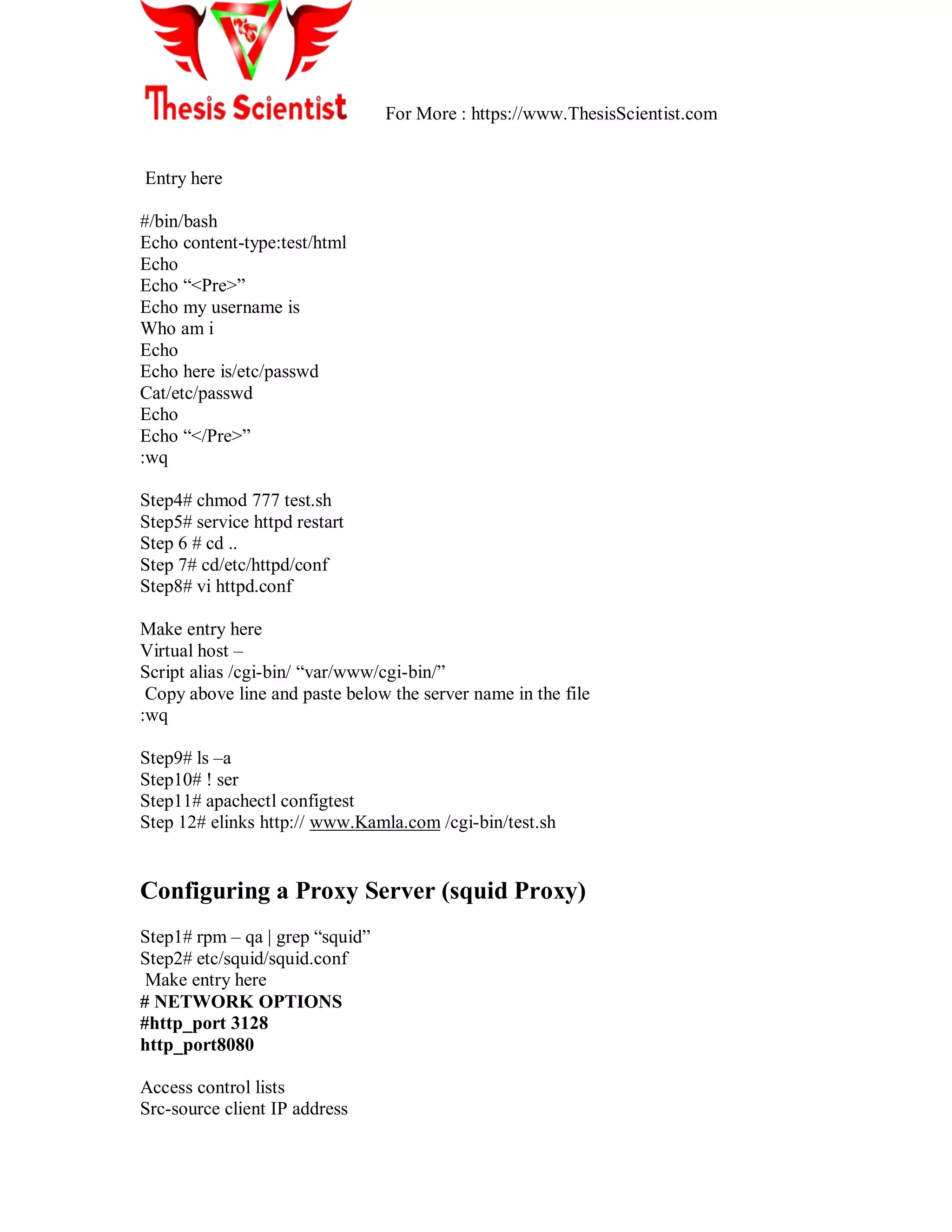 For More : https://www.ThesisScientist.com
Entry here
#/bin/bash
Echo content-type:test/html
Echo
Echo ―<Pre>‖
Echo my username is
Who am i
Echo
Echo here is/etc/passwd
Cat/etc/passwd
Echo
Echo ―</Pre>‖
:wq
Step4# chmod 777 test.sh
Step5# service httpd restart
Step 6 # cd ..
Step 7# cd/etc/httpd/conf
Step8# vi httpd.conf
Make entry here
Virtual host –
Script alias /cgi-bin/ ―var/www/cgi-bin/‖
Copy above line and paste below the server name in the file
:wq
Step9# ls –a
Step10# ! ser
Step11# apachectl configtest
Step 12# elinks http:// www.Kamla.com /cgi-bin/test.sh
Configuring a Proxy Server (squid Proxy)
Step1# rpm – qa | grep ―squid‖
Step2# etc/squid/squid.conf
Make entry here
# NETWORK OPTIONS
#http_port 3128
http_port8080
Access control lists
Src-source client IP address
 