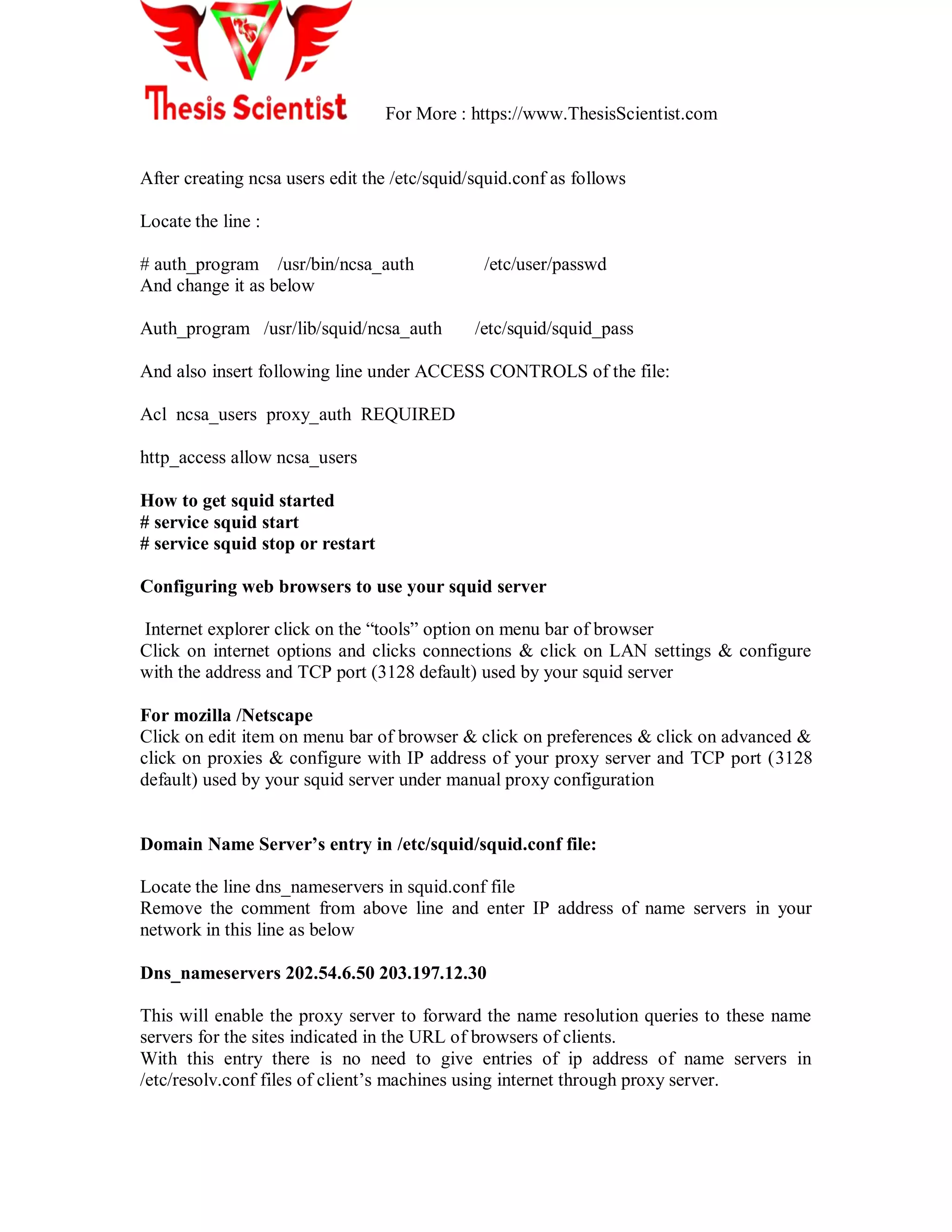 For More : https://www.ThesisScientist.com
After creating ncsa users edit the /etc/squid/squid.conf as follows
Locate the line :
# auth_program /usr/bin/ncsa_auth /etc/user/passwd
And change it as below
Auth_program /usr/lib/squid/ncsa_auth /etc/squid/squid_pass
And also insert following line under ACCESS CONTROLS of the file:
Acl ncsa_users proxy_auth REQUIRED
http_access allow ncsa_users
How to get squid started
# service squid start
# service squid stop or restart
Configuring web browsers to use your squid server
Internet explorer click on the ―tools‖ option on menu bar of browser
Click on internet options and clicks connections & click on LAN settings & configure
with the address and TCP port (3128 default) used by your squid server
For mozilla /Netscape
Click on edit item on menu bar of browser & click on preferences & click on advanced &
click on proxies & configure with IP address of your proxy server and TCP port (3128
default) used by your squid server under manual proxy configuration
Domain Name Server’s entry in /etc/squid/squid.conf file:
Locate the line dns_nameservers in squid.conf file
Remove the comment from above line and enter IP address of name servers in your
network in this line as below
Dns_nameservers 202.54.6.50 203.197.12.30
This will enable the proxy server to forward the name resolution queries to these name
servers for the sites indicated in the URL of browsers of clients.
With this entry there is no need to give entries of ip address of name servers in
/etc/resolv.conf files of client‘s machines using internet through proxy server.
 