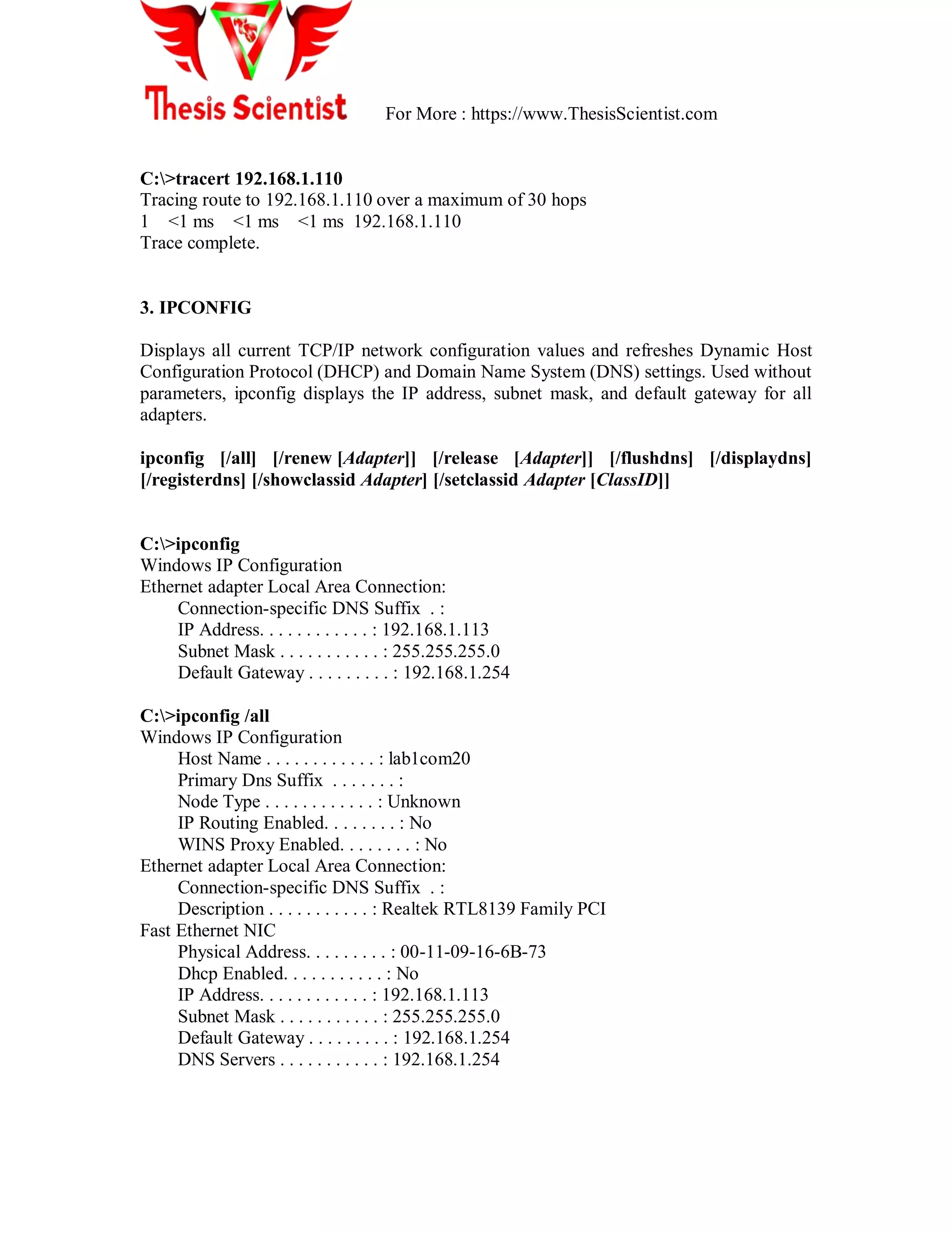 For More : https://www.ThesisScientist.com
C:>tracert 192.168.1.110
Tracing route to 192.168.1.110 over a maximum of 30 hops
1 <1 ms <1 ms <1 ms 192.168.1.110
Trace complete.
3. IPCONFIG
Displays all current TCP/IP network configuration values and refreshes Dynamic Host
Configuration Protocol (DHCP) and Domain Name System (DNS) settings. Used without
parameters, ipconfig displays the IP address, subnet mask, and default gateway for all
adapters.
ipconfig [/all] [/renew [Adapter]] [/release [Adapter]] [/flushdns] [/displaydns]
[/registerdns] [/showclassid Adapter] [/setclassid Adapter [ClassID]]
C:>ipconfig
Windows IP Configuration
Ethernet adapter Local Area Connection:
Connection-specific DNS Suffix . :
IP Address. . . . . . . . . . . . : 192.168.1.113
Subnet Mask . . . . . . . . . . . : 255.255.255.0
Default Gateway . . . . . . . . . : 192.168.1.254
C:>ipconfig /all
Windows IP Configuration
Host Name . . . . . . . . . . . . : lab1com20
Primary Dns Suffix . . . . . . . :
Node Type . . . . . . . . . . . . : Unknown
IP Routing Enabled. . . . . . . . : No
WINS Proxy Enabled. . . . . . . . : No
Ethernet adapter Local Area Connection:
Connection-specific DNS Suffix . :
Description . . . . . . . . . . . : Realtek RTL8139 Family PCI
Fast Ethernet NIC
Physical Address. . . . . . . . . : 00-11-09-16-6B-73
Dhcp Enabled. . . . . . . . . . . : No
IP Address. . . . . . . . . . . . : 192.168.1.113
Subnet Mask . . . . . . . . . . . : 255.255.255.0
Default Gateway . . . . . . . . . : 192.168.1.254
DNS Servers . . . . . . . . . . . : 192.168.1.254
 