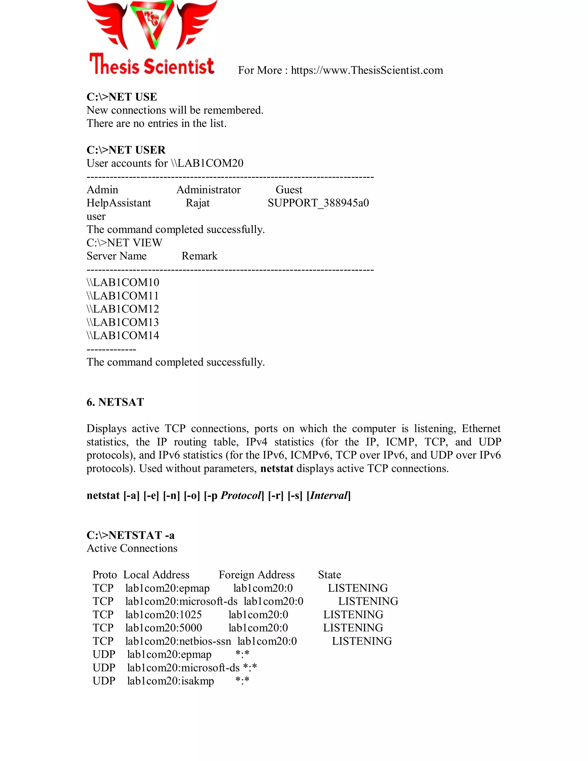 For More : https://www.ThesisScientist.com
C:>NET USE
New connections will be remembered.
There are no entries in the list.
C:>NET USER
User accounts for LAB1COM20
---------------------------------------------------------------------------
Admin Administrator Guest
HelpAssistant Rajat SUPPORT_388945a0
user
The command completed successfully.
C:>NET VIEW
Server Name Remark
---------------------------------------------------------------------------
LAB1COM10
LAB1COM11
LAB1COM12
LAB1COM13
LAB1COM14
-------------
The command completed successfully.
6. NETSAT
Displays active TCP connections, ports on which the computer is listening, Ethernet
statistics, the IP routing table, IPv4 statistics (for the IP, ICMP, TCP, and UDP
protocols), and IPv6 statistics (for the IPv6, ICMPv6, TCP over IPv6, and UDP over IPv6
protocols). Used without parameters, netstat displays active TCP connections.
netstat [-a] [-e] [-n] [-o] [-p Protocol] [-r] [-s] [Interval]
C:>NETSTAT -a
Active Connections
Proto Local Address Foreign Address State
TCP lab1com20:epmap lab1com20:0 LISTENING
TCP lab1com20:microsoft-ds lab1com20:0 LISTENING
TCP lab1com20:1025 lab1com20:0 LISTENING
TCP lab1com20:5000 lab1com20:0 LISTENING
TCP lab1com20:netbios-ssn lab1com20:0 LISTENING
UDP lab1com20:epmap *:*
UDP lab1com20:microsoft-ds *:*
UDP lab1com20:isakmp *:*
 