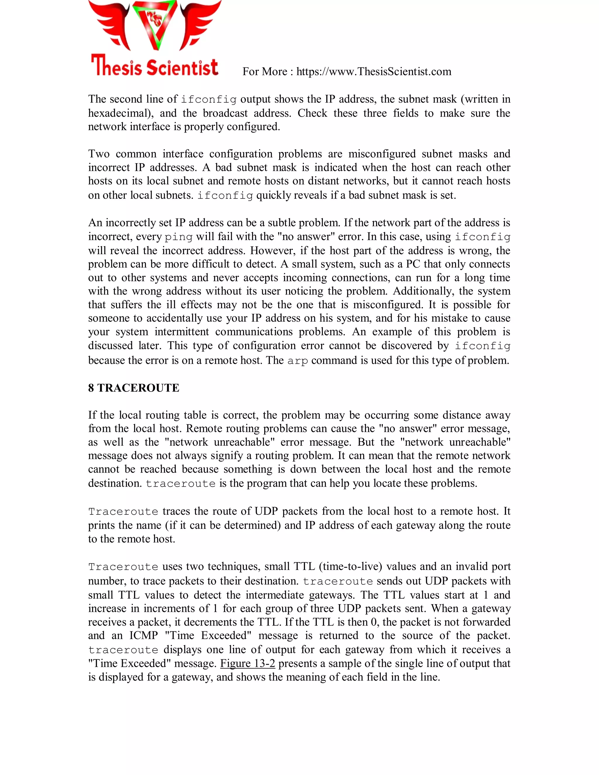 For More : https://www.ThesisScientist.com
The second line of ifconfig output shows the IP address, the subnet mask (written in
hexadecimal), and the broadcast address. Check these three fields to make sure the
network interface is properly configured.
Two common interface configuration problems are misconfigured subnet masks and
incorrect IP addresses. A bad subnet mask is indicated when the host can reach other
hosts on its local subnet and remote hosts on distant networks, but it cannot reach hosts
on other local subnets. ifconfig quickly reveals if a bad subnet mask is set.
An incorrectly set IP address can be a subtle problem. If the network part of the address is
incorrect, every ping will fail with the "no answer" error. In this case, using ifconfig
will reveal the incorrect address. However, if the host part of the address is wrong, the
problem can be more difficult to detect. A small system, such as a PC that only connects
out to other systems and never accepts incoming connections, can run for a long time
with the wrong address without its user noticing the problem. Additionally, the system
that suffers the ill effects may not be the one that is misconfigured. It is possible for
someone to accidentally use your IP address on his system, and for his mistake to cause
your system intermittent communications problems. An example of this problem is
discussed later. This type of configuration error cannot be discovered by ifconfig
because the error is on a remote host. The arp command is used for this type of problem.
8 TRACEROUTE
If the local routing table is correct, the problem may be occurring some distance away
from the local host. Remote routing problems can cause the "no answer" error message,
as well as the "network unreachable" error message. But the "network unreachable"
message does not always signify a routing problem. It can mean that the remote network
cannot be reached because something is down between the local host and the remote
destination. traceroute is the program that can help you locate these problems.
Traceroute traces the route of UDP packets from the local host to a remote host. It
prints the name (if it can be determined) and IP address of each gateway along the route
to the remote host.
Traceroute uses two techniques, small TTL (time-to-live) values and an invalid port
number, to trace packets to their destination. traceroute sends out UDP packets with
small TTL values to detect the intermediate gateways. The TTL values start at 1 and
increase in increments of 1 for each group of three UDP packets sent. When a gateway
receives a packet, it decrements the TTL. If the TTL is then 0, the packet is not forwarded
and an ICMP "Time Exceeded" message is returned to the source of the packet.
traceroute displays one line of output for each gateway from which it receives a
"Time Exceeded" message. Figure 13-2 presents a sample of the single line of output that
is displayed for a gateway, and shows the meaning of each field in the line.
 