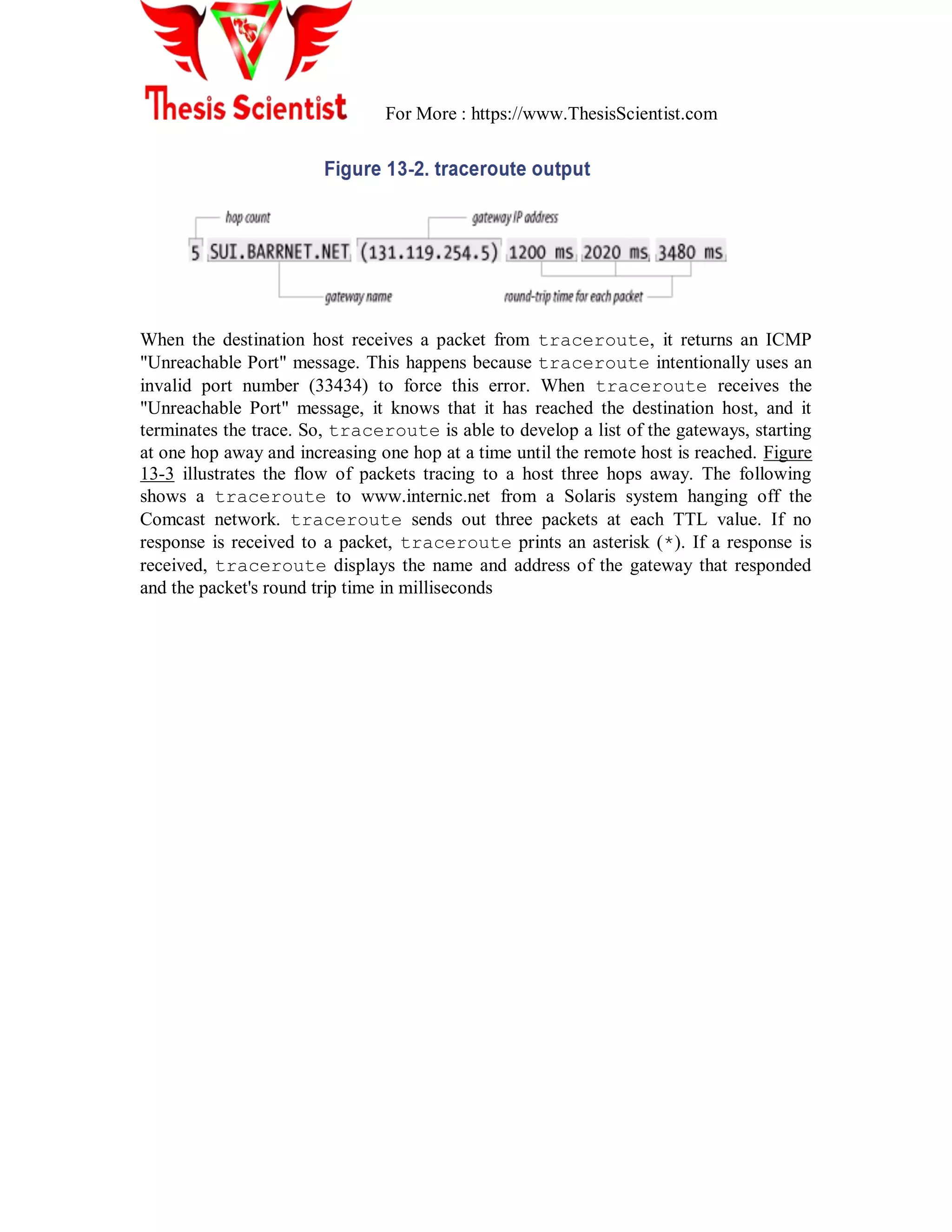 For More : https://www.ThesisScientist.com
When the destination host receives a packet from traceroute, it returns an ICMP
"Unreachable Port" message. This happens because traceroute intentionally uses an
invalid port number (33434) to force this error. When traceroute receives the
"Unreachable Port" message, it knows that it has reached the destination host, and it
terminates the trace. So, traceroute is able to develop a list of the gateways, starting
at one hop away and increasing one hop at a time until the remote host is reached. Figure
13-3 illustrates the flow of packets tracing to a host three hops away. The following
shows a traceroute to www.internic.net from a Solaris system hanging off the
Comcast network. traceroute sends out three packets at each TTL value. If no
response is received to a packet, traceroute prints an asterisk (*). If a response is
received, traceroute displays the name and address of the gateway that responded
and the packet's round trip time in milliseconds
 
