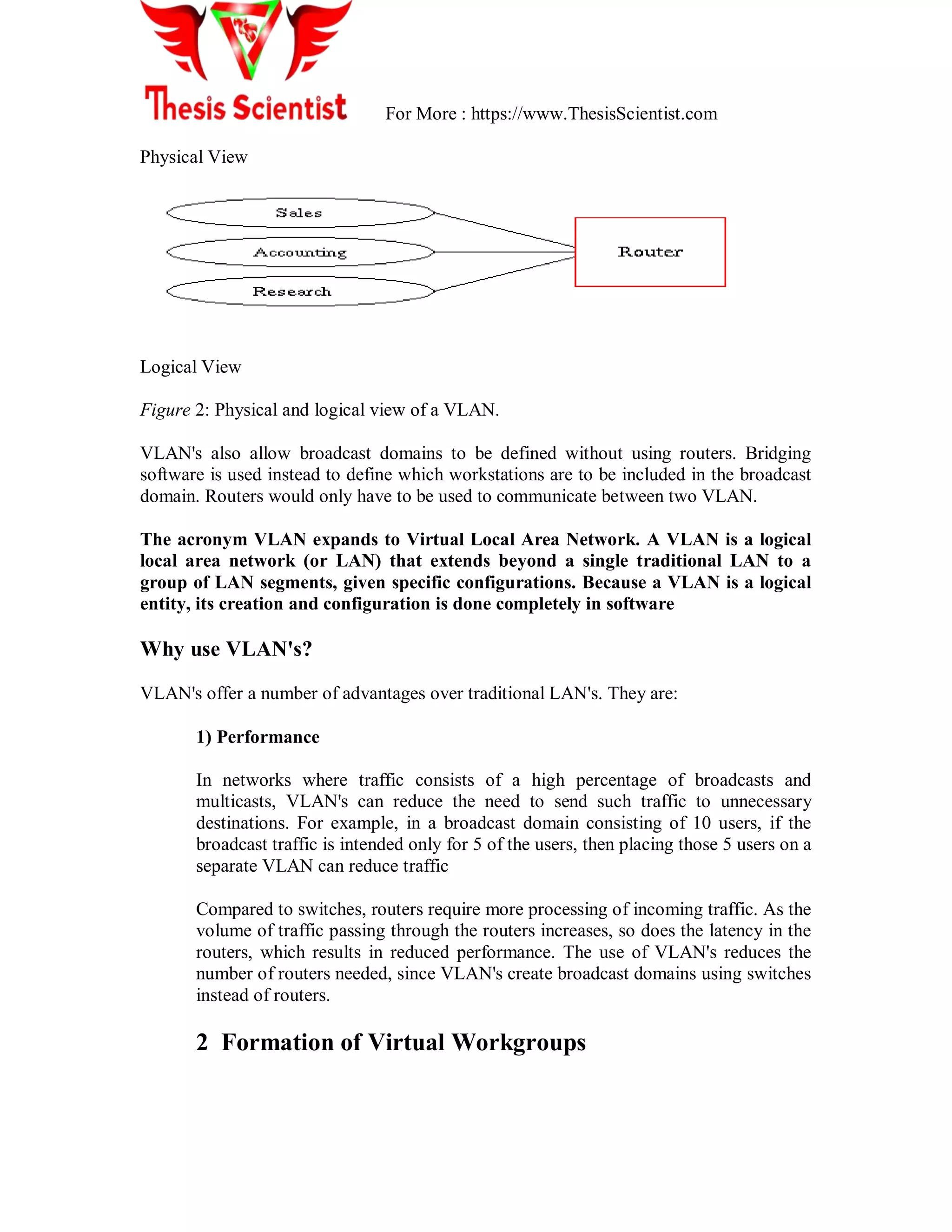 For More : https://www.ThesisScientist.com
Physical View
Logical View
Figure 2: Physical and logical view of a VLAN.
VLAN's also allow broadcast domains to be defined without using routers. Bridging
software is used instead to define which workstations are to be included in the broadcast
domain. Routers would only have to be used to communicate between two VLAN.
The acronym VLAN expands to Virtual Local Area Network. A VLAN is a logical
local area network (or LAN) that extends beyond a single traditional LAN to a
group of LAN segments, given specific configurations. Because a VLAN is a logical
entity, its creation and configuration is done completely in software
Why use VLAN's?
VLAN's offer a number of advantages over traditional LAN's. They are:
1) Performance
In networks where traffic consists of a high percentage of broadcasts and
multicasts, VLAN's can reduce the need to send such traffic to unnecessary
destinations. For example, in a broadcast domain consisting of 10 users, if the
broadcast traffic is intended only for 5 of the users, then placing those 5 users on a
separate VLAN can reduce traffic
Compared to switches, routers require more processing of incoming traffic. As the
volume of traffic passing through the routers increases, so does the latency in the
routers, which results in reduced performance. The use of VLAN's reduces the
number of routers needed, since VLAN's create broadcast domains using switches
instead of routers.
2 Formation of Virtual Workgroups
 