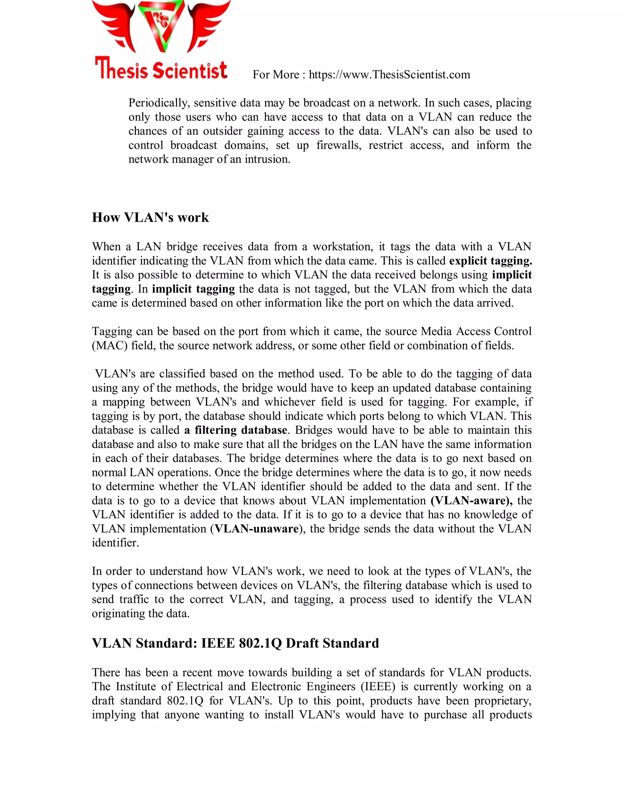 For More : https://www.ThesisScientist.com
Periodically, sensitive data may be broadcast on a network. In such cases, placing
only those users who can have access to that data on a VLAN can reduce the
chances of an outsider gaining access to the data. VLAN's can also be used to
control broadcast domains, set up firewalls, restrict access, and inform the
network manager of an intrusion.
How VLAN's work
When a LAN bridge receives data from a workstation, it tags the data with a VLAN
identifier indicating the VLAN from which the data came. This is called explicit tagging.
It is also possible to determine to which VLAN the data received belongs using implicit
tagging. In implicit tagging the data is not tagged, but the VLAN from which the data
came is determined based on other information like the port on which the data arrived.
Tagging can be based on the port from which it came, the source Media Access Control
(MAC) field, the source network address, or some other field or combination of fields.
VLAN's are classified based on the method used. To be able to do the tagging of data
using any of the methods, the bridge would have to keep an updated database containing
a mapping between VLAN's and whichever field is used for tagging. For example, if
tagging is by port, the database should indicate which ports belong to which VLAN. This
database is called a filtering database. Bridges would have to be able to maintain this
database and also to make sure that all the bridges on the LAN have the same information
in each of their databases. The bridge determines where the data is to go next based on
normal LAN operations. Once the bridge determines where the data is to go, it now needs
to determine whether the VLAN identifier should be added to the data and sent. If the
data is to go to a device that knows about VLAN implementation (VLAN-aware), the
VLAN identifier is added to the data. If it is to go to a device that has no knowledge of
VLAN implementation (VLAN-unaware), the bridge sends the data without the VLAN
identifier.
In order to understand how VLAN's work, we need to look at the types of VLAN's, the
types of connections between devices on VLAN's, the filtering database which is used to
send traffic to the correct VLAN, and tagging, a process used to identify the VLAN
originating the data.
VLAN Standard: IEEE 802.1Q Draft Standard
There has been a recent move towards building a set of standards for VLAN products.
The Institute of Electrical and Electronic Engineers (IEEE) is currently working on a
draft standard 802.1Q for VLAN's. Up to this point, products have been proprietary,
implying that anyone wanting to install VLAN's would have to purchase all products
 