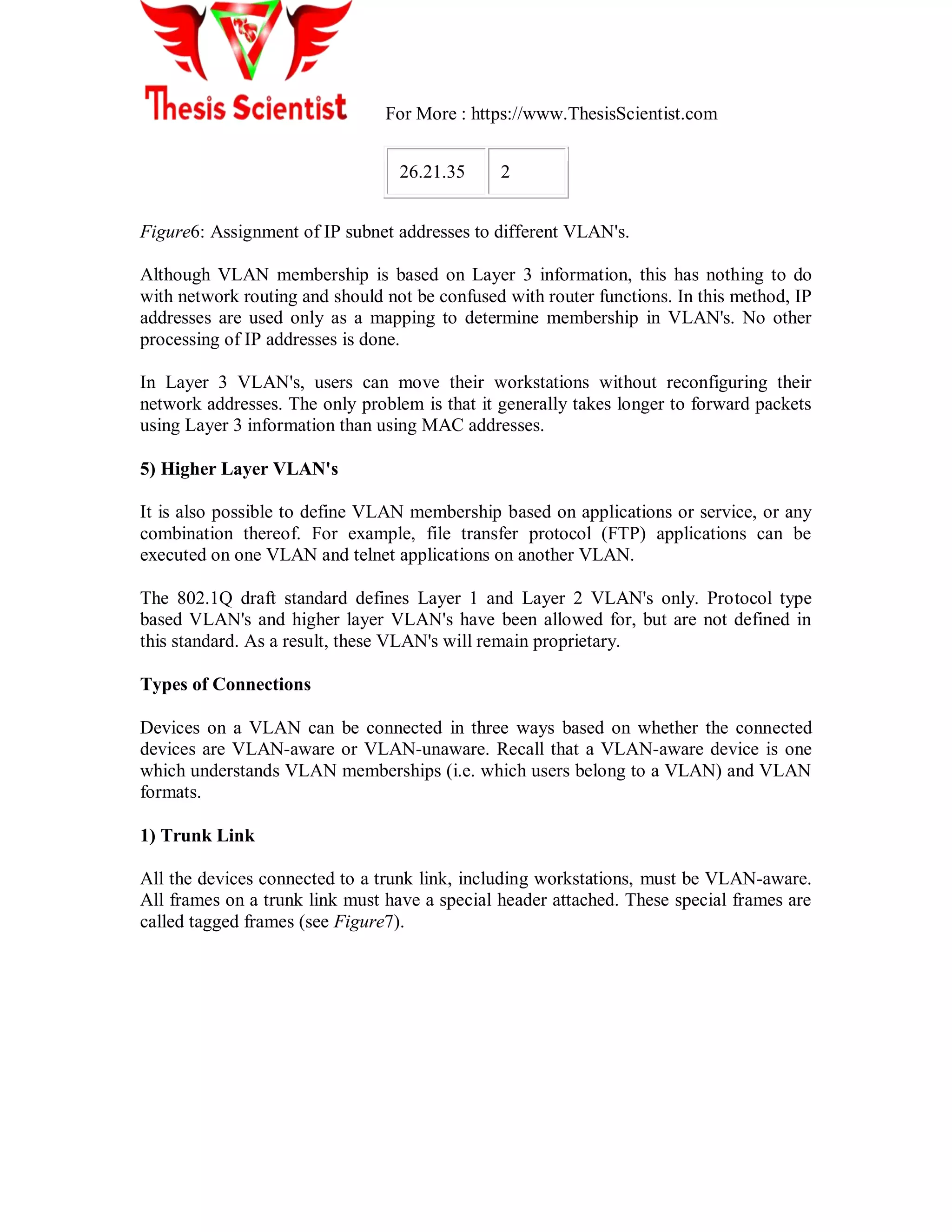 For More : https://www.ThesisScientist.com
26.21.35 2
Figure6: Assignment of IP subnet addresses to different VLAN's.
Although VLAN membership is based on Layer 3 information, this has nothing to do
with network routing and should not be confused with router functions. In this method, IP
addresses are used only as a mapping to determine membership in VLAN's. No other
processing of IP addresses is done.
In Layer 3 VLAN's, users can move their workstations without reconfiguring their
network addresses. The only problem is that it generally takes longer to forward packets
using Layer 3 information than using MAC addresses.
5) Higher Layer VLAN's
It is also possible to define VLAN membership based on applications or service, or any
combination thereof. For example, file transfer protocol (FTP) applications can be
executed on one VLAN and telnet applications on another VLAN.
The 802.1Q draft standard defines Layer 1 and Layer 2 VLAN's only. Protocol type
based VLAN's and higher layer VLAN's have been allowed for, but are not defined in
this standard. As a result, these VLAN's will remain proprietary.
Types of Connections
Devices on a VLAN can be connected in three ways based on whether the connected
devices are VLAN-aware or VLAN-unaware. Recall that a VLAN-aware device is one
which understands VLAN memberships (i.e. which users belong to a VLAN) and VLAN
formats.
1) Trunk Link
All the devices connected to a trunk link, including workstations, must be VLAN-aware.
All frames on a trunk link must have a special header attached. These special frames are
called tagged frames (see Figure7).
 