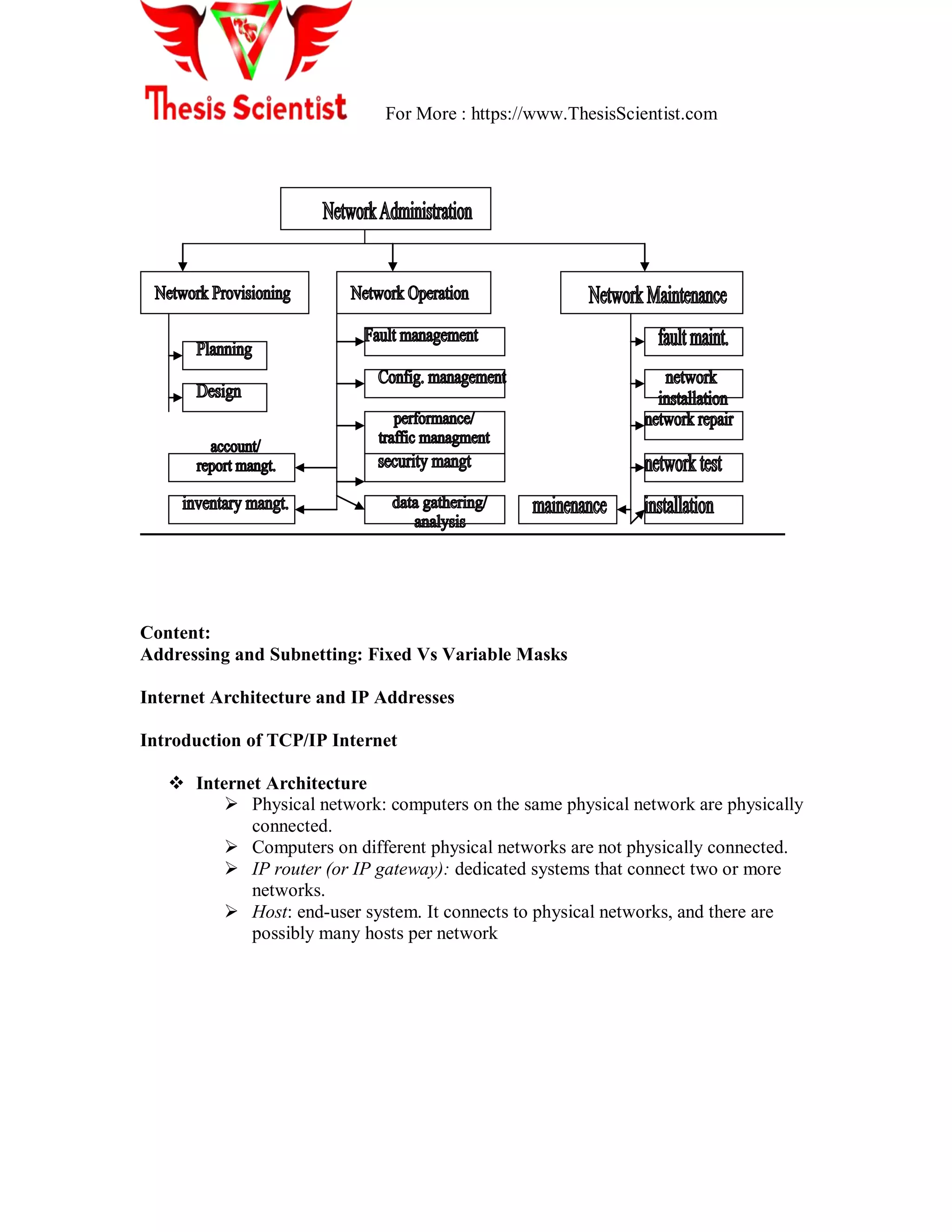For More : https://www.ThesisScientist.com
Content:
Addressing and Subnetting: Fixed Vs Variable Masks
Internet Architecture and IP Addresses
Introduction of TCP/IP Internet
 Internet Architecture
 Physical network: computers on the same physical network are physically
connected.
 Computers on different physical networks are not physically connected.
 IP router (or IP gateway): dedicated systems that connect two or more
networks.
 Host: end-user system. It connects to physical networks, and there are
possibly many hosts per network
 