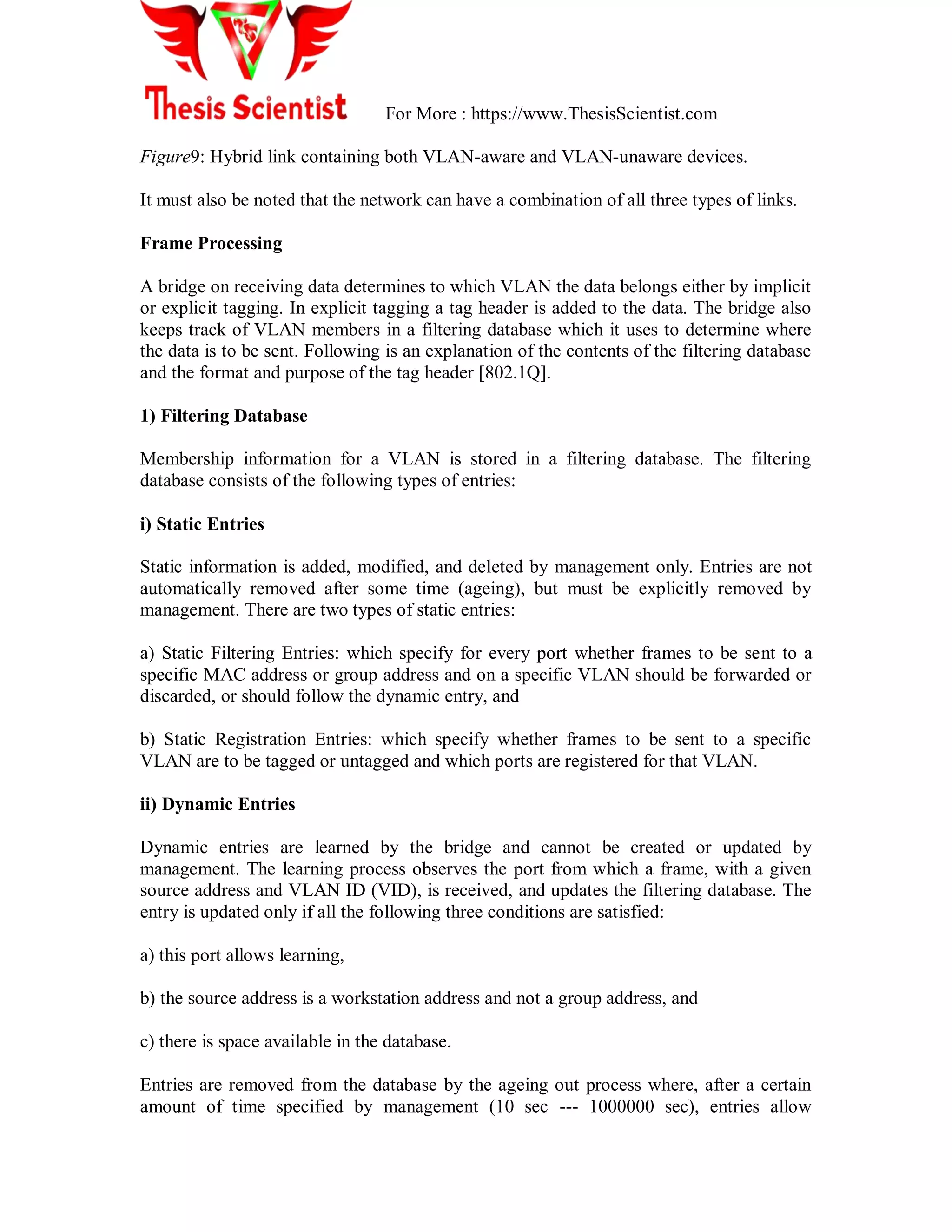 For More : https://www.ThesisScientist.com
Figure9: Hybrid link containing both VLAN-aware and VLAN-unaware devices.
It must also be noted that the network can have a combination of all three types of links.
Frame Processing
A bridge on receiving data determines to which VLAN the data belongs either by implicit
or explicit tagging. In explicit tagging a tag header is added to the data. The bridge also
keeps track of VLAN members in a filtering database which it uses to determine where
the data is to be sent. Following is an explanation of the contents of the filtering database
and the format and purpose of the tag header [802.1Q].
1) Filtering Database
Membership information for a VLAN is stored in a filtering database. The filtering
database consists of the following types of entries:
i) Static Entries
Static information is added, modified, and deleted by management only. Entries are not
automatically removed after some time (ageing), but must be explicitly removed by
management. There are two types of static entries:
a) Static Filtering Entries: which specify for every port whether frames to be sent to a
specific MAC address or group address and on a specific VLAN should be forwarded or
discarded, or should follow the dynamic entry, and
b) Static Registration Entries: which specify whether frames to be sent to a specific
VLAN are to be tagged or untagged and which ports are registered for that VLAN.
ii) Dynamic Entries
Dynamic entries are learned by the bridge and cannot be created or updated by
management. The learning process observes the port from which a frame, with a given
source address and VLAN ID (VID), is received, and updates the filtering database. The
entry is updated only if all the following three conditions are satisfied:
a) this port allows learning,
b) the source address is a workstation address and not a group address, and
c) there is space available in the database.
Entries are removed from the database by the ageing out process where, after a certain
amount of time specified by management (10 sec --- 1000000 sec), entries allow
 