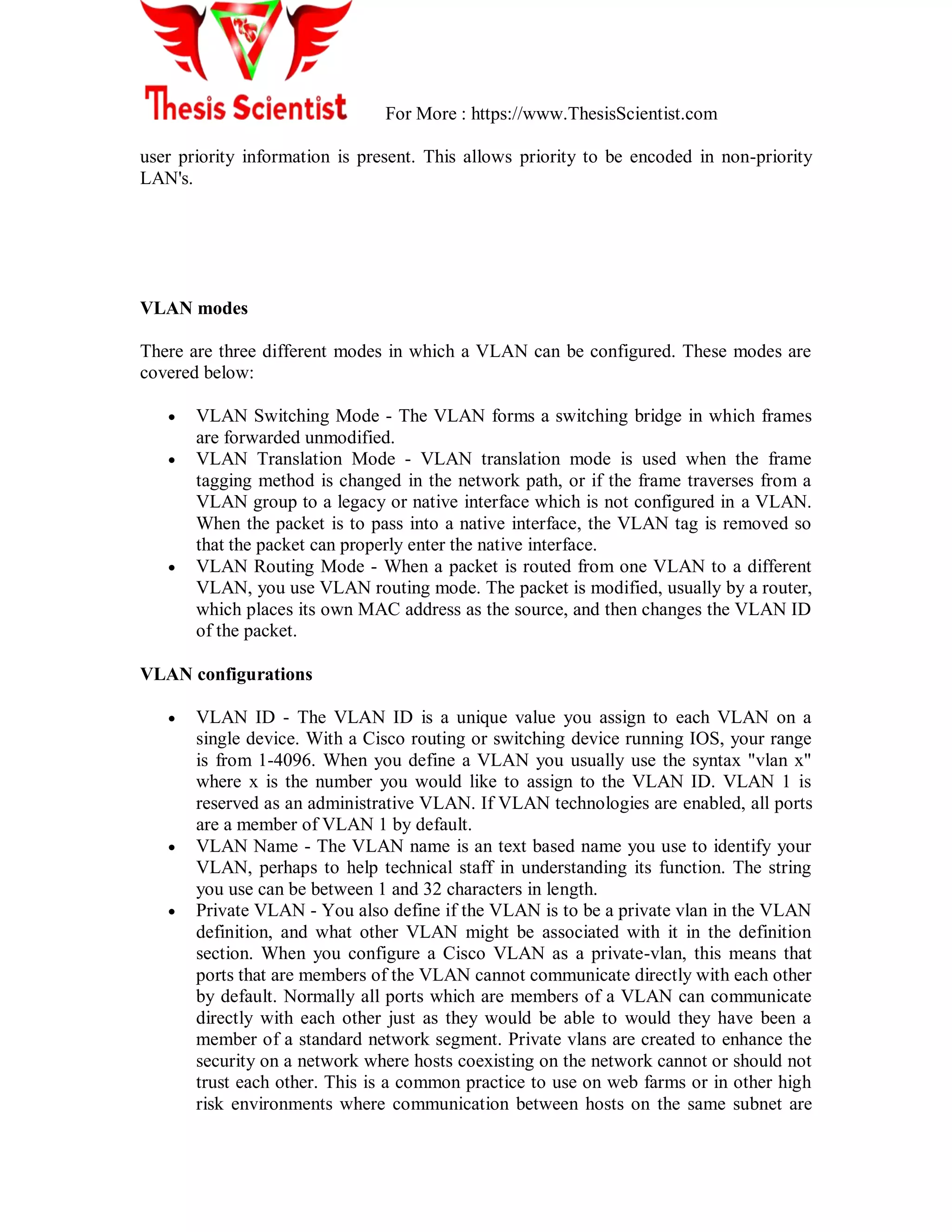 For More : https://www.ThesisScientist.com
user priority information is present. This allows priority to be encoded in non-priority
LAN's.
VLAN modes
There are three different modes in which a VLAN can be configured. These modes are
covered below:
 VLAN Switching Mode - The VLAN forms a switching bridge in which frames
are forwarded unmodified.
 VLAN Translation Mode - VLAN translation mode is used when the frame
tagging method is changed in the network path, or if the frame traverses from a
VLAN group to a legacy or native interface which is not configured in a VLAN.
When the packet is to pass into a native interface, the VLAN tag is removed so
that the packet can properly enter the native interface.
 VLAN Routing Mode - When a packet is routed from one VLAN to a different
VLAN, you use VLAN routing mode. The packet is modified, usually by a router,
which places its own MAC address as the source, and then changes the VLAN ID
of the packet.
VLAN configurations
 VLAN ID - The VLAN ID is a unique value you assign to each VLAN on a
single device. With a Cisco routing or switching device running IOS, your range
is from 1-4096. When you define a VLAN you usually use the syntax "vlan x"
where x is the number you would like to assign to the VLAN ID. VLAN 1 is
reserved as an administrative VLAN. If VLAN technologies are enabled, all ports
are a member of VLAN 1 by default.
 VLAN Name - The VLAN name is an text based name you use to identify your
VLAN, perhaps to help technical staff in understanding its function. The string
you use can be between 1 and 32 characters in length.
 Private VLAN - You also define if the VLAN is to be a private vlan in the VLAN
definition, and what other VLAN might be associated with it in the definition
section. When you configure a Cisco VLAN as a private-vlan, this means that
ports that are members of the VLAN cannot communicate directly with each other
by default. Normally all ports which are members of a VLAN can communicate
directly with each other just as they would be able to would they have been a
member of a standard network segment. Private vlans are created to enhance the
security on a network where hosts coexisting on the network cannot or should not
trust each other. This is a common practice to use on web farms or in other high
risk environments where communication between hosts on the same subnet are
 
