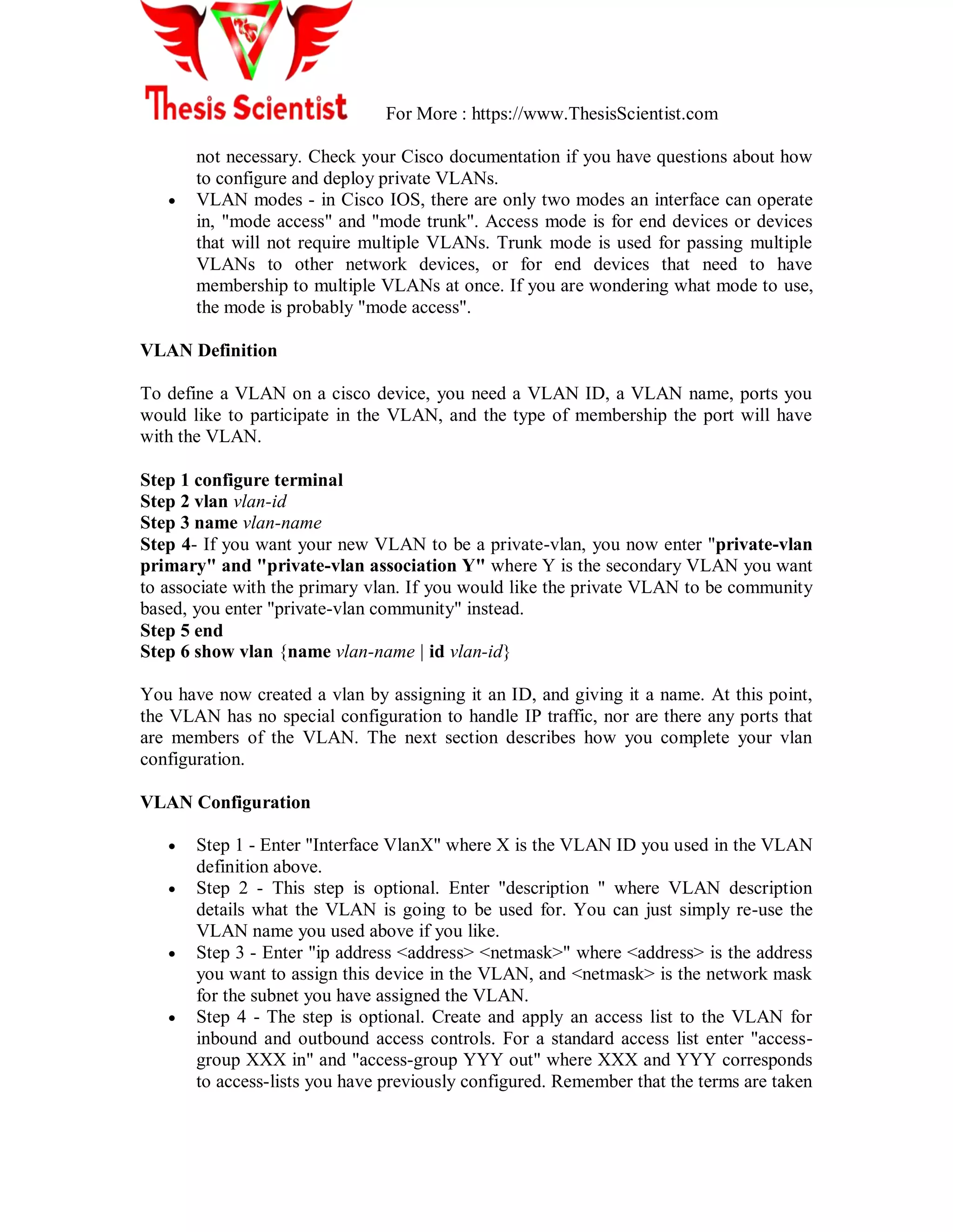 For More : https://www.ThesisScientist.com
not necessary. Check your Cisco documentation if you have questions about how
to configure and deploy private VLANs.
 VLAN modes - in Cisco IOS, there are only two modes an interface can operate
in, "mode access" and "mode trunk". Access mode is for end devices or devices
that will not require multiple VLANs. Trunk mode is used for passing multiple
VLANs to other network devices, or for end devices that need to have
membership to multiple VLANs at once. If you are wondering what mode to use,
the mode is probably "mode access".
VLAN Definition
To define a VLAN on a cisco device, you need a VLAN ID, a VLAN name, ports you
would like to participate in the VLAN, and the type of membership the port will have
with the VLAN.
Step 1 configure terminal
Step 2 vlan vlan-id
Step 3 name vlan-name
Step 4- If you want your new VLAN to be a private-vlan, you now enter "private-vlan
primary" and "private-vlan association Y" where Y is the secondary VLAN you want
to associate with the primary vlan. If you would like the private VLAN to be community
based, you enter "private-vlan community" instead.
Step 5 end
Step 6 show vlan {name vlan-name | id vlan-id}
You have now created a vlan by assigning it an ID, and giving it a name. At this point,
the VLAN has no special configuration to handle IP traffic, nor are there any ports that
are members of the VLAN. The next section describes how you complete your vlan
configuration.
VLAN Configuration
 Step 1 - Enter "Interface VlanX" where X is the VLAN ID you used in the VLAN
definition above.
 Step 2 - This step is optional. Enter "description " where VLAN description
details what the VLAN is going to be used for. You can just simply re-use the
VLAN name you used above if you like.
 Step 3 - Enter "ip address <address> <netmask>" where <address> is the address
you want to assign this device in the VLAN, and <netmask> is the network mask
for the subnet you have assigned the VLAN.
 Step 4 - The step is optional. Create and apply an access list to the VLAN for
inbound and outbound access controls. For a standard access list enter "access-
group XXX in" and "access-group YYY out" where XXX and YYY corresponds
to access-lists you have previously configured. Remember that the terms are taken
 