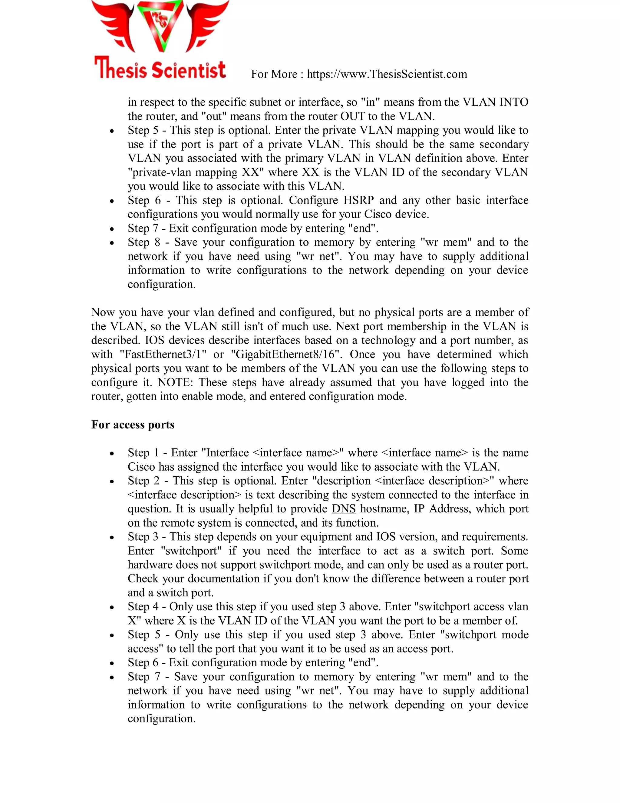 For More : https://www.ThesisScientist.com
in respect to the specific subnet or interface, so "in" means from the VLAN INTO
the router, and "out" means from the router OUT to the VLAN.
 Step 5 - This step is optional. Enter the private VLAN mapping you would like to
use if the port is part of a private VLAN. This should be the same secondary
VLAN you associated with the primary VLAN in VLAN definition above. Enter
"private-vlan mapping XX" where XX is the VLAN ID of the secondary VLAN
you would like to associate with this VLAN.
 Step 6 - This step is optional. Configure HSRP and any other basic interface
configurations you would normally use for your Cisco device.
 Step 7 - Exit configuration mode by entering "end".
 Step 8 - Save your configuration to memory by entering "wr mem" and to the
network if you have need using "wr net". You may have to supply additional
information to write configurations to the network depending on your device
configuration.
Now you have your vlan defined and configured, but no physical ports are a member of
the VLAN, so the VLAN still isn't of much use. Next port membership in the VLAN is
described. IOS devices describe interfaces based on a technology and a port number, as
with "FastEthernet3/1" or "GigabitEthernet8/16". Once you have determined which
physical ports you want to be members of the VLAN you can use the following steps to
configure it. NOTE: These steps have already assumed that you have logged into the
router, gotten into enable mode, and entered configuration mode.
For access ports
 Step 1 - Enter "Interface <interface name>" where <interface name> is the name
Cisco has assigned the interface you would like to associate with the VLAN.
 Step 2 - This step is optional. Enter "description <interface description>" where
<interface description> is text describing the system connected to the interface in
question. It is usually helpful to provide DNS hostname, IP Address, which port
on the remote system is connected, and its function.
 Step 3 - This step depends on your equipment and IOS version, and requirements.
Enter "switchport" if you need the interface to act as a switch port. Some
hardware does not support switchport mode, and can only be used as a router port.
Check your documentation if you don't know the difference between a router port
and a switch port.
 Step 4 - Only use this step if you used step 3 above. Enter "switchport access vlan
X" where X is the VLAN ID of the VLAN you want the port to be a member of.
 Step 5 - Only use this step if you used step 3 above. Enter "switchport mode
access" to tell the port that you want it to be used as an access port.
 Step 6 - Exit configuration mode by entering "end".
 Step 7 - Save your configuration to memory by entering "wr mem" and to the
network if you have need using "wr net". You may have to supply additional
information to write configurations to the network depending on your device
configuration.
 
