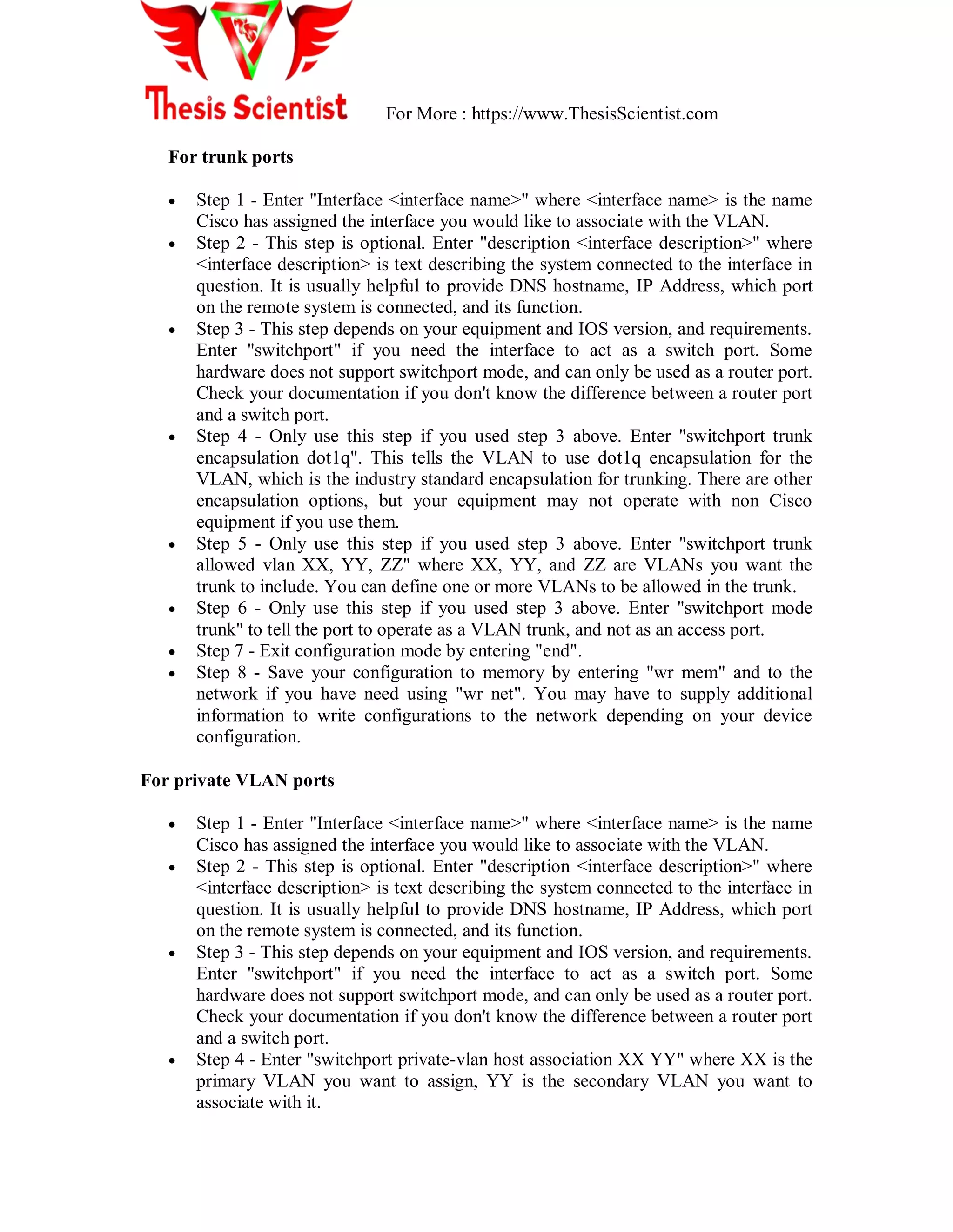 For More : https://www.ThesisScientist.com
For trunk ports
 Step 1 - Enter "Interface <interface name>" where <interface name> is the name
Cisco has assigned the interface you would like to associate with the VLAN.
 Step 2 - This step is optional. Enter "description <interface description>" where
<interface description> is text describing the system connected to the interface in
question. It is usually helpful to provide DNS hostname, IP Address, which port
on the remote system is connected, and its function.
 Step 3 - This step depends on your equipment and IOS version, and requirements.
Enter "switchport" if you need the interface to act as a switch port. Some
hardware does not support switchport mode, and can only be used as a router port.
Check your documentation if you don't know the difference between a router port
and a switch port.
 Step 4 - Only use this step if you used step 3 above. Enter "switchport trunk
encapsulation dot1q". This tells the VLAN to use dot1q encapsulation for the
VLAN, which is the industry standard encapsulation for trunking. There are other
encapsulation options, but your equipment may not operate with non Cisco
equipment if you use them.
 Step 5 - Only use this step if you used step 3 above. Enter "switchport trunk
allowed vlan XX, YY, ZZ" where XX, YY, and ZZ are VLANs you want the
trunk to include. You can define one or more VLANs to be allowed in the trunk.
 Step 6 - Only use this step if you used step 3 above. Enter "switchport mode
trunk" to tell the port to operate as a VLAN trunk, and not as an access port.
 Step 7 - Exit configuration mode by entering "end".
 Step 8 - Save your configuration to memory by entering "wr mem" and to the
network if you have need using "wr net". You may have to supply additional
information to write configurations to the network depending on your device
configuration.
For private VLAN ports
 Step 1 - Enter "Interface <interface name>" where <interface name> is the name
Cisco has assigned the interface you would like to associate with the VLAN.
 Step 2 - This step is optional. Enter "description <interface description>" where
<interface description> is text describing the system connected to the interface in
question. It is usually helpful to provide DNS hostname, IP Address, which port
on the remote system is connected, and its function.
 Step 3 - This step depends on your equipment and IOS version, and requirements.
Enter "switchport" if you need the interface to act as a switch port. Some
hardware does not support switchport mode, and can only be used as a router port.
Check your documentation if you don't know the difference between a router port
and a switch port.
 Step 4 - Enter "switchport private-vlan host association XX YY" where XX is the
primary VLAN you want to assign, YY is the secondary VLAN you want to
associate with it.
 