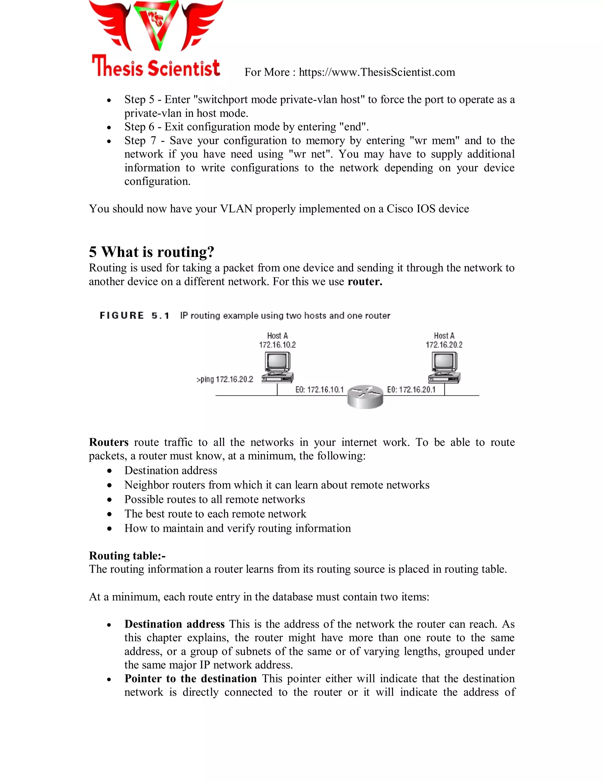 For More : https://www.ThesisScientist.com
 Step 5 - Enter "switchport mode private-vlan host" to force the port to operate as a
private-vlan in host mode.
 Step 6 - Exit configuration mode by entering "end".
 Step 7 - Save your configuration to memory by entering "wr mem" and to the
network if you have need using "wr net". You may have to supply additional
information to write configurations to the network depending on your device
configuration.
You should now have your VLAN properly implemented on a Cisco IOS device
5 What is routing?
Routing is used for taking a packet from one device and sending it through the network to
another device on a different network. For this we use router.
Routers route traffic to all the networks in your internet work. To be able to route
packets, a router must know, at a minimum, the following:
 Destination address
 Neighbor routers from which it can learn about remote networks
 Possible routes to all remote networks
 The best route to each remote network
 How to maintain and verify routing information
Routing table:-
The routing information a router learns from its routing source is placed in routing table.
At a minimum, each route entry in the database must contain two items:
 Destination address This is the address of the network the router can reach. As
this chapter explains, the router might have more than one route to the same
address, or a group of subnets of the same or of varying lengths, grouped under
the same major IP network address.
 Pointer to the destination This pointer either will indicate that the destination
network is directly connected to the router or it will indicate the address of
 