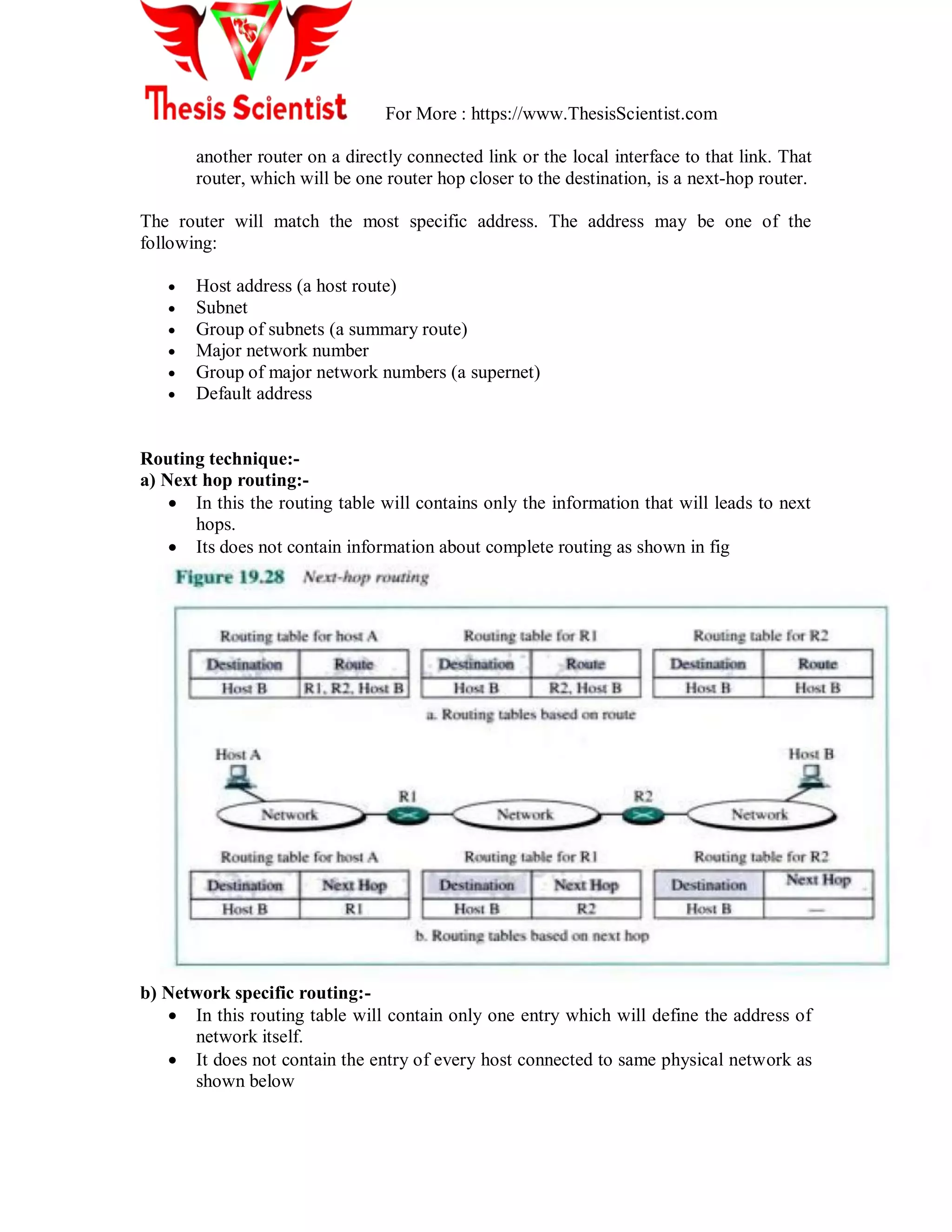 For More : https://www.ThesisScientist.com
another router on a directly connected link or the local interface to that link. That
router, which will be one router hop closer to the destination, is a next-hop router.
The router will match the most specific address. The address may be one of the
following:
 Host address (a host route)
 Subnet
 Group of subnets (a summary route)
 Major network number
 Group of major network numbers (a supernet)
 Default address
Routing technique:-
a) Next hop routing:-
 In this the routing table will contains only the information that will leads to next
hops.
 Its does not contain information about complete routing as shown in fig
b) Network specific routing:-
 In this routing table will contain only one entry which will define the address of
network itself.
 It does not contain the entry of every host connected to same physical network as
shown below
 