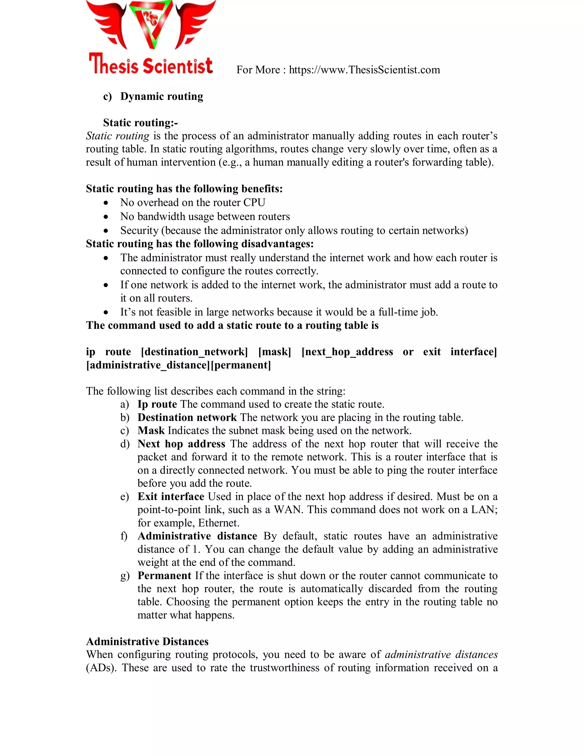For More : https://www.ThesisScientist.com
c) Dynamic routing
Static routing:-
Static routing is the process of an administrator manually adding routes in each router‘s
routing table. In static routing algorithms, routes change very slowly over time, often as a
result of human intervention (e.g., a human manually editing a router's forwarding table).
Static routing has the following benefits:
 No overhead on the router CPU
 No bandwidth usage between routers
 Security (because the administrator only allows routing to certain networks)
Static routing has the following disadvantages:
 The administrator must really understand the internet work and how each router is
connected to configure the routes correctly.
 If one network is added to the internet work, the administrator must add a route to
it on all routers.
 It‘s not feasible in large networks because it would be a full-time job.
The command used to add a static route to a routing table is
ip route [destination_network] [mask] [next_hop_address or exit interface]
[administrative_distance][permanent]
The following list describes each command in the string:
a) Ip route The command used to create the static route.
b) Destination network The network you are placing in the routing table.
c) Mask Indicates the subnet mask being used on the network.
d) Next hop address The address of the next hop router that will receive the
packet and forward it to the remote network. This is a router interface that is
on a directly connected network. You must be able to ping the router interface
before you add the route.
e) Exit interface Used in place of the next hop address if desired. Must be on a
point-to-point link, such as a WAN. This command does not work on a LAN;
for example, Ethernet.
f) Administrative distance By default, static routes have an administrative
distance of 1. You can change the default value by adding an administrative
weight at the end of the command.
g) Permanent If the interface is shut down or the router cannot communicate to
the next hop router, the route is automatically discarded from the routing
table. Choosing the permanent option keeps the entry in the routing table no
matter what happens.
Administrative Distances
When configuring routing protocols, you need to be aware of administrative distances
(ADs). These are used to rate the trustworthiness of routing information received on a
 