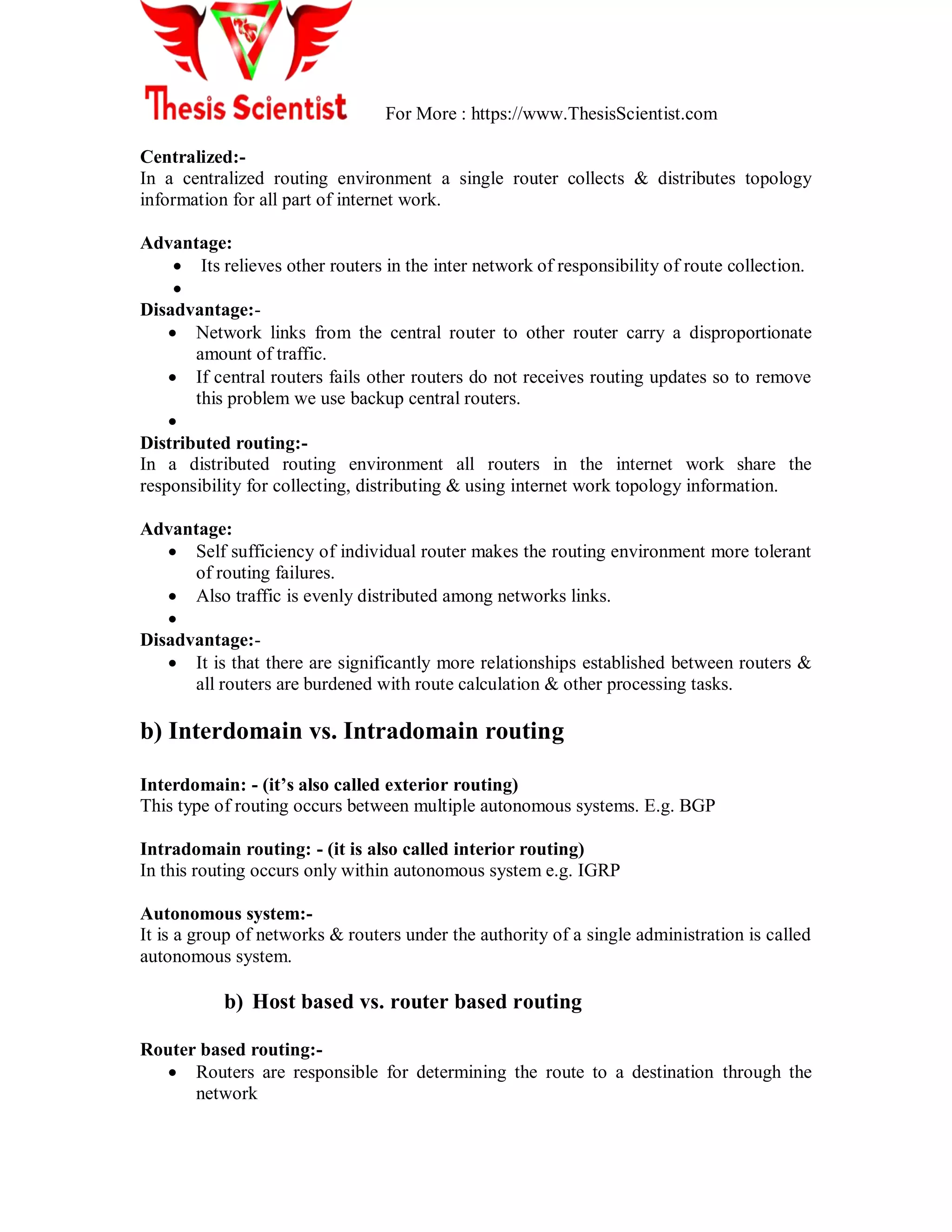 For More : https://www.ThesisScientist.com
Centralized:-
In a centralized routing environment a single router collects & distributes topology
information for all part of internet work.
Advantage:
 Its relieves other routers in the inter network of responsibility of route collection.

Disadvantage:-
 Network links from the central router to other router carry a disproportionate
amount of traffic.
 If central routers fails other routers do not receives routing updates so to remove
this problem we use backup central routers.

Distributed routing:-
In a distributed routing environment all routers in the internet work share the
responsibility for collecting, distributing & using internet work topology information.
Advantage:
 Self sufficiency of individual router makes the routing environment more tolerant
of routing failures.
 Also traffic is evenly distributed among networks links.

Disadvantage:-
 It is that there are significantly more relationships established between routers &
all routers are burdened with route calculation & other processing tasks.
b) Interdomain vs. Intradomain routing
Interdomain: - (it’s also called exterior routing)
This type of routing occurs between multiple autonomous systems. E.g. BGP
Intradomain routing: - (it is also called interior routing)
In this routing occurs only within autonomous system e.g. IGRP
Autonomous system:-
It is a group of networks & routers under the authority of a single administration is called
autonomous system.
b) Host based vs. router based routing
Router based routing:-
 Routers are responsible for determining the route to a destination through the
network
 