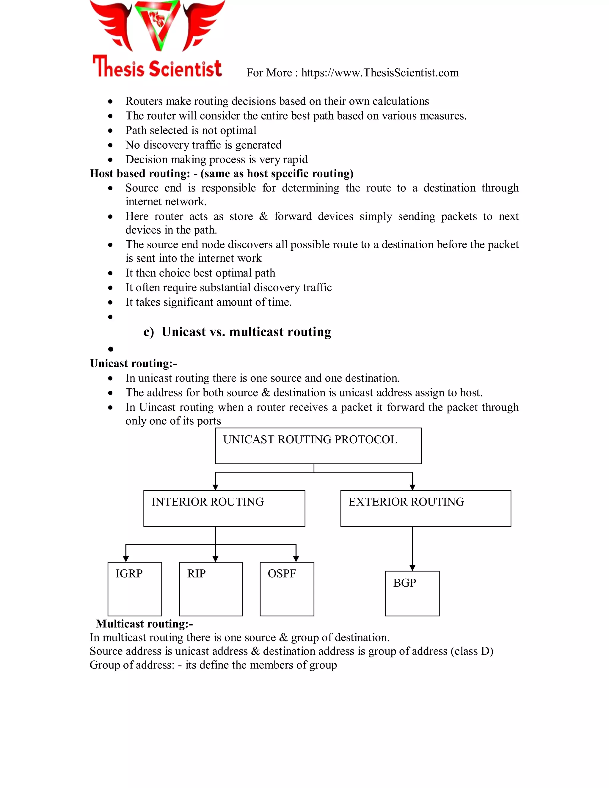 For More : https://www.ThesisScientist.com
 Routers make routing decisions based on their own calculations
 The router will consider the entire best path based on various measures.
 Path selected is not optimal
 No discovery traffic is generated
 Decision making process is very rapid
Host based routing: - (same as host specific routing)
 Source end is responsible for determining the route to a destination through
internet network.
 Here router acts as store & forward devices simply sending packets to next
devices in the path.
 The source end node discovers all possible route to a destination before the packet
is sent into the internet work
 It then choice best optimal path
 It often require substantial discovery traffic
 It takes significant amount of time.

c) Unicast vs. multicast routing

Unicast routing:-
 In unicast routing there is one source and one destination.
 The address for both source & destination is unicast address assign to host.
 In Uincast routing when a router receives a packet it forward the packet through
only one of its ports
Multicast routing:-
In multicast routing there is one source & group of destination.
Source address is unicast address & destination address is group of address (class D)
Group of address: - its define the members of group
UNICAST ROUTING PROTOCOL
INTERIOR ROUTING EXTERIOR ROUTING
IGRP RIP OSPF
BGP
 