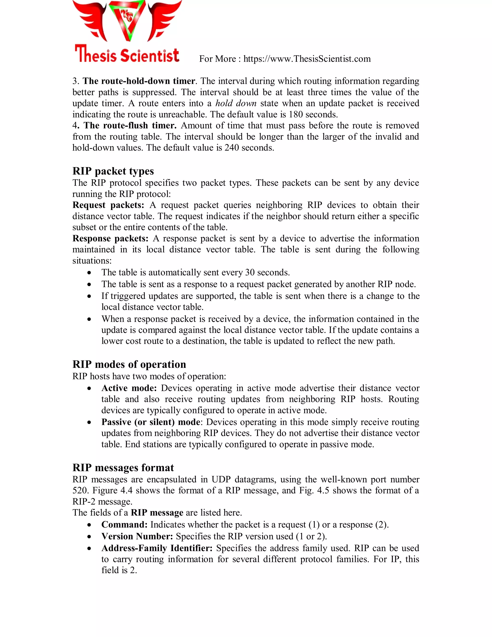 For More : https://www.ThesisScientist.com
3. The route-hold-down timer. The interval during which routing information regarding
better paths is suppressed. The interval should be at least three times the value of the
update timer. A route enters into a hold down state when an update packet is received
indicating the route is unreachable. The default value is 180 seconds.
4. The route-flush timer. Amount of time that must pass before the route is removed
from the routing table. The interval should be longer than the larger of the invalid and
hold-down values. The default value is 240 seconds.
RIP packet types
The RIP protocol specifies two packet types. These packets can be sent by any device
running the RIP protocol:
Request packets: A request packet queries neighboring RIP devices to obtain their
distance vector table. The request indicates if the neighbor should return either a specific
subset or the entire contents of the table.
Response packets: A response packet is sent by a device to advertise the information
maintained in its local distance vector table. The table is sent during the following
situations:
 The table is automatically sent every 30 seconds.
 The table is sent as a response to a request packet generated by another RIP node.
 If triggered updates are supported, the table is sent when there is a change to the
local distance vector table.
 When a response packet is received by a device, the information contained in the
update is compared against the local distance vector table. If the update contains a
lower cost route to a destination, the table is updated to reflect the new path.
RIP modes of operation
RIP hosts have two modes of operation:
 Active mode: Devices operating in active mode advertise their distance vector
table and also receive routing updates from neighboring RIP hosts. Routing
devices are typically configured to operate in active mode.
 Passive (or silent) mode: Devices operating in this mode simply receive routing
updates from neighboring RIP devices. They do not advertise their distance vector
table. End stations are typically configured to operate in passive mode.
RIP messages format
RIP messages are encapsulated in UDP datagrams, using the well-known port number
520. Figure 4.4 shows the format of a RIP message, and Fig. 4.5 shows the format of a
RIP-2 message.
The fields of a RIP message are listed here.
 Command: Indicates whether the packet is a request (1) or a response (2).
 Version Number: Specifies the RIP version used (1 or 2).
 Address-Family Identifier: Specifies the address family used. RIP can be used
to carry routing information for several different protocol families. For IP, this
field is 2.
 