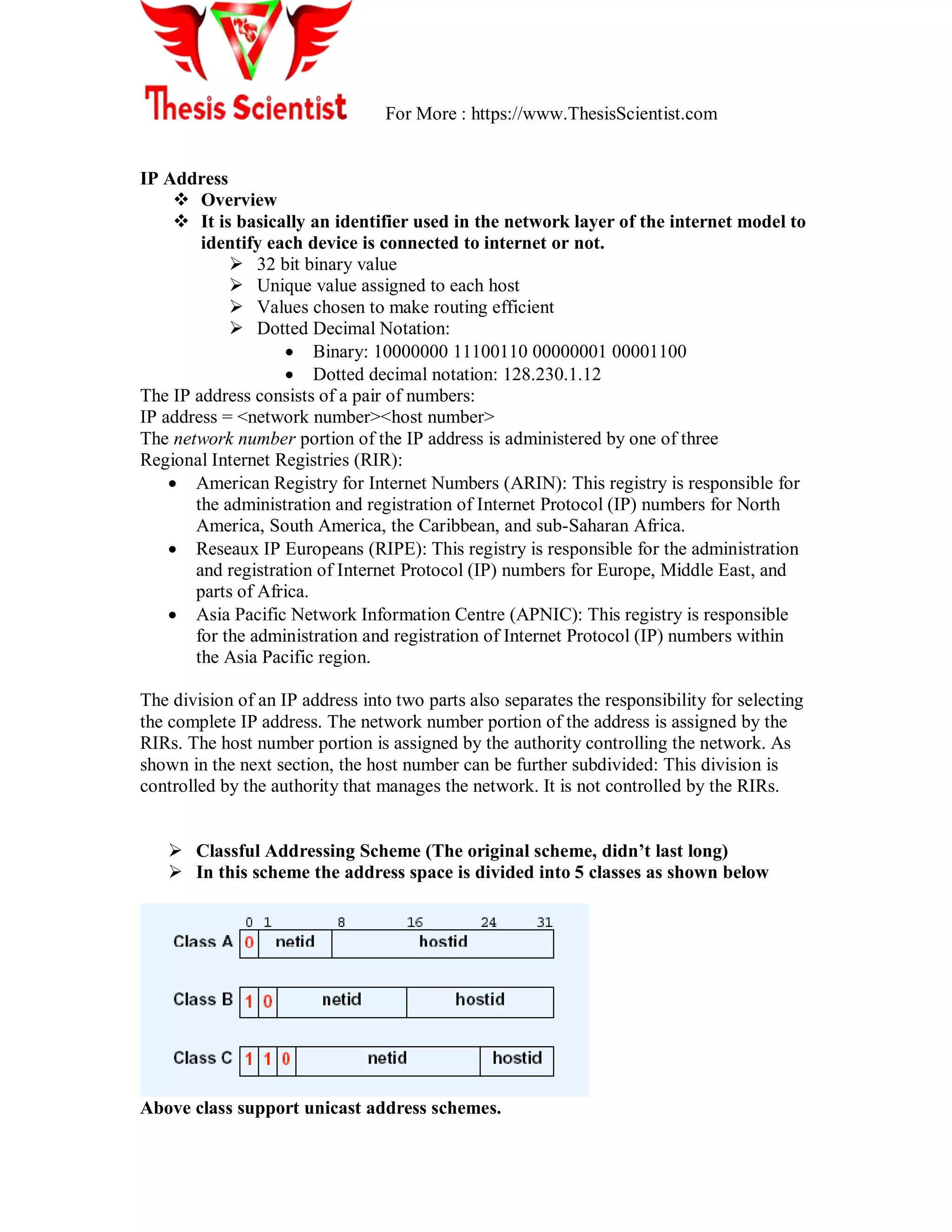 For More : https://www.ThesisScientist.com
IP Address
 Overview
 It is basically an identifier used in the network layer of the internet model to
identify each device is connected to internet or not.
 32 bit binary value
 Unique value assigned to each host
 Values chosen to make routing efficient
 Dotted Decimal Notation:
 Binary: 10000000 11100110 00000001 00001100
 Dotted decimal notation: 128.230.1.12
The IP address consists of a pair of numbers:
IP address = <network number><host number>
The network number portion of the IP address is administered by one of three
Regional Internet Registries (RIR):
 American Registry for Internet Numbers (ARIN): This registry is responsible for
the administration and registration of Internet Protocol (IP) numbers for North
America, South America, the Caribbean, and sub-Saharan Africa.
 Reseaux IP Europeans (RIPE): This registry is responsible for the administration
and registration of Internet Protocol (IP) numbers for Europe, Middle East, and
parts of Africa.
 Asia Pacific Network Information Centre (APNIC): This registry is responsible
for the administration and registration of Internet Protocol (IP) numbers within
the Asia Pacific region.
The division of an IP address into two parts also separates the responsibility for selecting
the complete IP address. The network number portion of the address is assigned by the
RIRs. The host number portion is assigned by the authority controlling the network. As
shown in the next section, the host number can be further subdivided: This division is
controlled by the authority that manages the network. It is not controlled by the RIRs.
 Classful Addressing Scheme (The original scheme, didn’t last long)
 In this scheme the address space is divided into 5 classes as shown below
Above class support unicast address schemes.
 