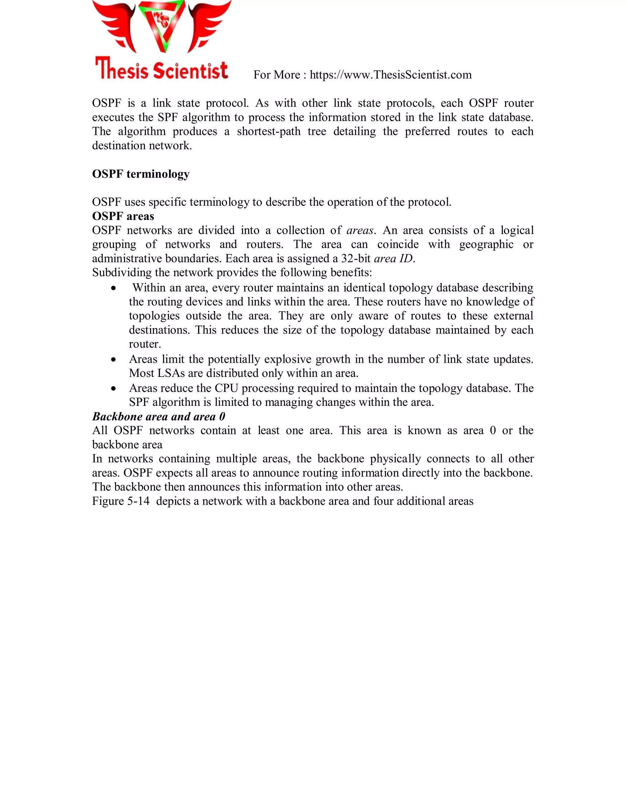 For More : https://www.ThesisScientist.com
OSPF is a link state protocol. As with other link state protocols, each OSPF router
executes the SPF algorithm to process the information stored in the link state database.
The algorithm produces a shortest-path tree detailing the preferred routes to each
destination network.
OSPF terminology
OSPF uses specific terminology to describe the operation of the protocol.
OSPF areas
OSPF networks are divided into a collection of areas. An area consists of a logical
grouping of networks and routers. The area can coincide with geographic or
administrative boundaries. Each area is assigned a 32-bit area ID.
Subdividing the network provides the following benefits:
 Within an area, every router maintains an identical topology database describing
the routing devices and links within the area. These routers have no knowledge of
topologies outside the area. They are only aware of routes to these external
destinations. This reduces the size of the topology database maintained by each
router.
 Areas limit the potentially explosive growth in the number of link state updates.
Most LSAs are distributed only within an area.
 Areas reduce the CPU processing required to maintain the topology database. The
SPF algorithm is limited to managing changes within the area.
Backbone area and area 0
All OSPF networks contain at least one area. This area is known as area 0 or the
backbone area
In networks containing multiple areas, the backbone physically connects to all other
areas. OSPF expects all areas to announce routing information directly into the backbone.
The backbone then announces this information into other areas.
Figure 5-14 depicts a network with a backbone area and four additional areas
 