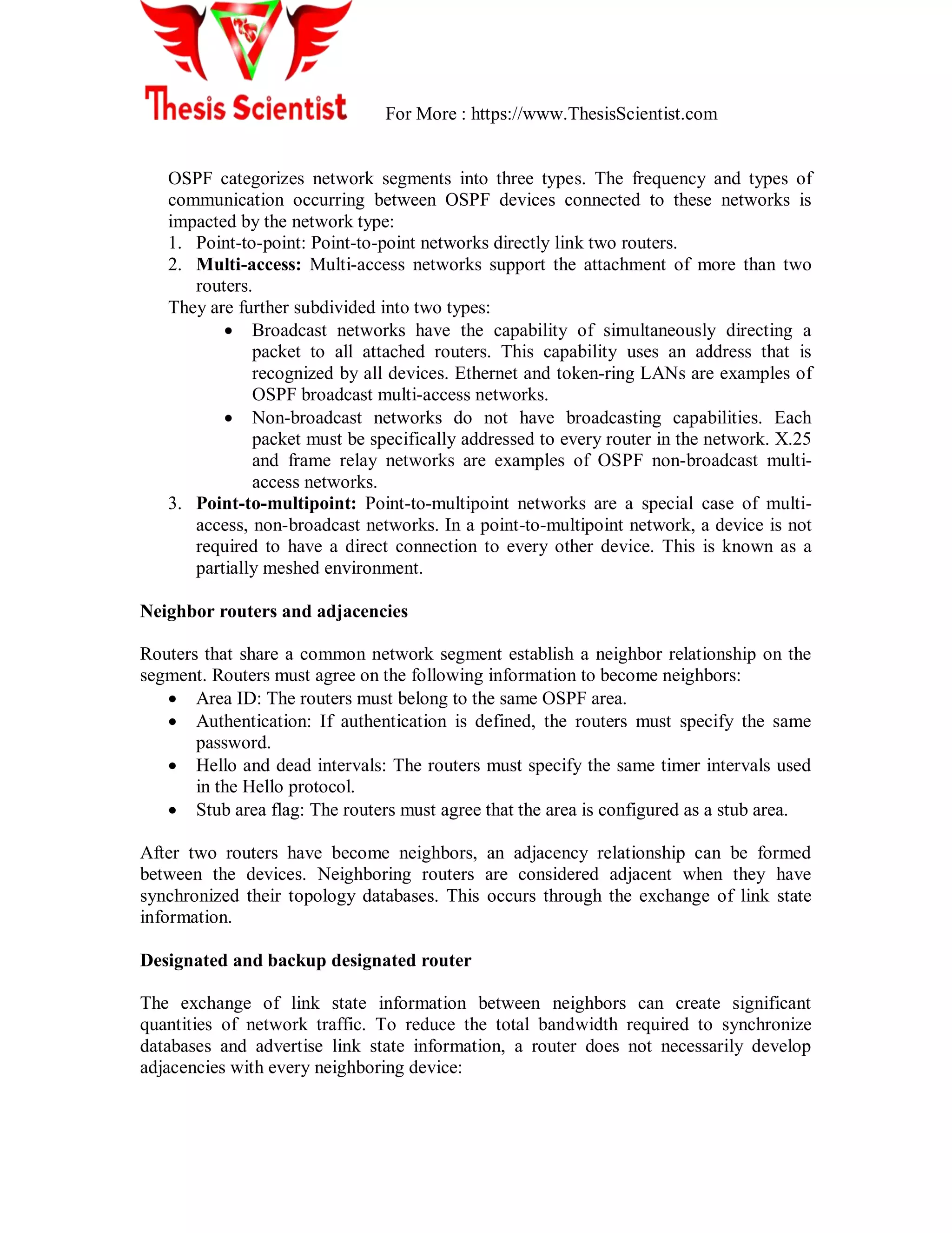 For More : https://www.ThesisScientist.com
OSPF categorizes network segments into three types. The frequency and types of
communication occurring between OSPF devices connected to these networks is
impacted by the network type:
1. Point-to-point: Point-to-point networks directly link two routers.
2. Multi-access: Multi-access networks support the attachment of more than two
routers.
They are further subdivided into two types:
 Broadcast networks have the capability of simultaneously directing a
packet to all attached routers. This capability uses an address that is
recognized by all devices. Ethernet and token-ring LANs are examples of
OSPF broadcast multi-access networks.
 Non-broadcast networks do not have broadcasting capabilities. Each
packet must be specifically addressed to every router in the network. X.25
and frame relay networks are examples of OSPF non-broadcast multi-
access networks.
3. Point-to-multipoint: Point-to-multipoint networks are a special case of multi-
access, non-broadcast networks. In a point-to-multipoint network, a device is not
required to have a direct connection to every other device. This is known as a
partially meshed environment.
Neighbor routers and adjacencies
Routers that share a common network segment establish a neighbor relationship on the
segment. Routers must agree on the following information to become neighbors:
 Area ID: The routers must belong to the same OSPF area.
 Authentication: If authentication is defined, the routers must specify the same
password.
 Hello and dead intervals: The routers must specify the same timer intervals used
in the Hello protocol.
 Stub area flag: The routers must agree that the area is configured as a stub area.
After two routers have become neighbors, an adjacency relationship can be formed
between the devices. Neighboring routers are considered adjacent when they have
synchronized their topology databases. This occurs through the exchange of link state
information.
Designated and backup designated router
The exchange of link state information between neighbors can create significant
quantities of network traffic. To reduce the total bandwidth required to synchronize
databases and advertise link state information, a router does not necessarily develop
adjacencies with every neighboring device:
 