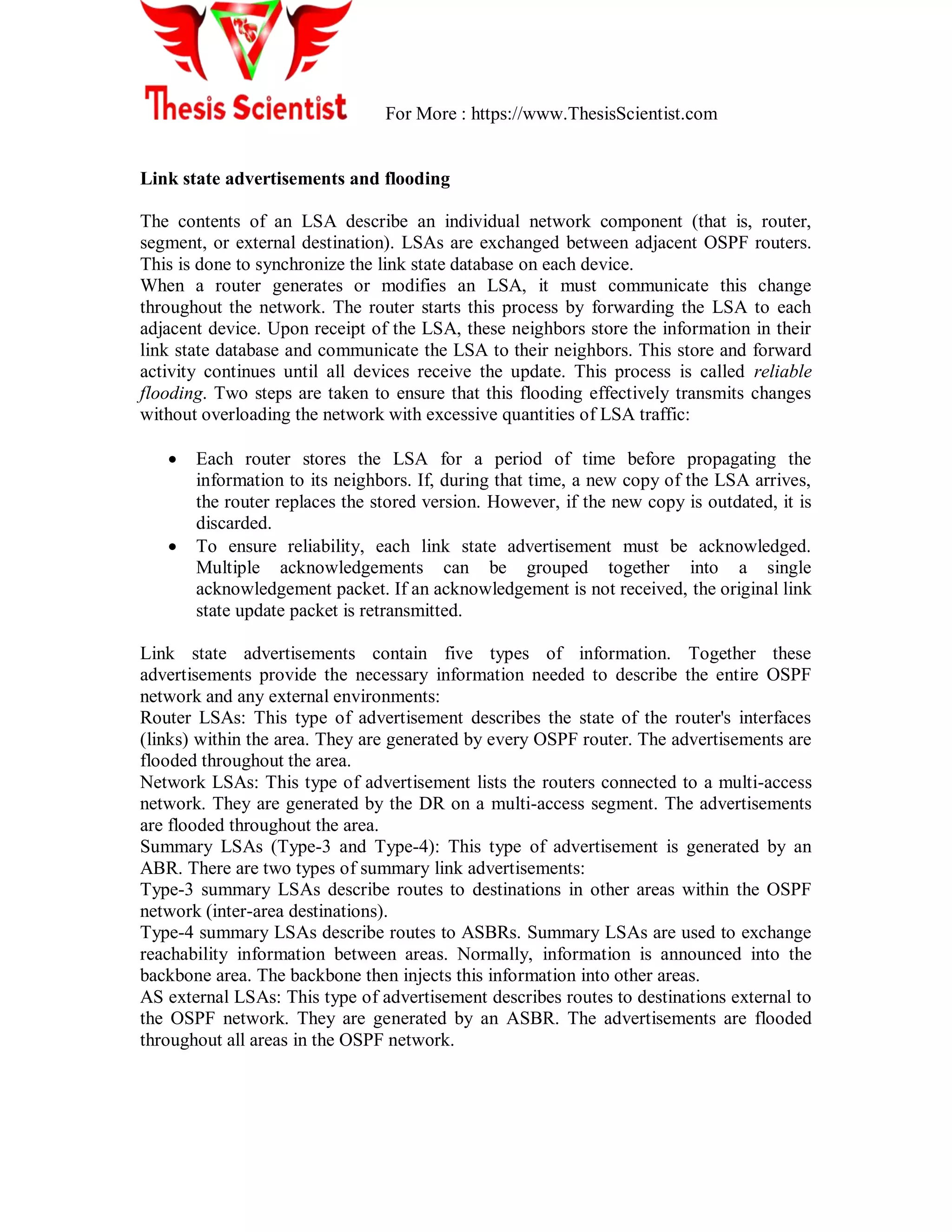 For More : https://www.ThesisScientist.com
Link state advertisements and flooding
The contents of an LSA describe an individual network component (that is, router,
segment, or external destination). LSAs are exchanged between adjacent OSPF routers.
This is done to synchronize the link state database on each device.
When a router generates or modifies an LSA, it must communicate this change
throughout the network. The router starts this process by forwarding the LSA to each
adjacent device. Upon receipt of the LSA, these neighbors store the information in their
link state database and communicate the LSA to their neighbors. This store and forward
activity continues until all devices receive the update. This process is called reliable
flooding. Two steps are taken to ensure that this flooding effectively transmits changes
without overloading the network with excessive quantities of LSA traffic:
 Each router stores the LSA for a period of time before propagating the
information to its neighbors. If, during that time, a new copy of the LSA arrives,
the router replaces the stored version. However, if the new copy is outdated, it is
discarded.
 To ensure reliability, each link state advertisement must be acknowledged.
Multiple acknowledgements can be grouped together into a single
acknowledgement packet. If an acknowledgement is not received, the original link
state update packet is retransmitted.
Link state advertisements contain five types of information. Together these
advertisements provide the necessary information needed to describe the entire OSPF
network and any external environments:
Router LSAs: This type of advertisement describes the state of the router's interfaces
(links) within the area. They are generated by every OSPF router. The advertisements are
flooded throughout the area.
Network LSAs: This type of advertisement lists the routers connected to a multi-access
network. They are generated by the DR on a multi-access segment. The advertisements
are flooded throughout the area.
Summary LSAs (Type-3 and Type-4): This type of advertisement is generated by an
ABR. There are two types of summary link advertisements:
Type-3 summary LSAs describe routes to destinations in other areas within the OSPF
network (inter-area destinations).
Type-4 summary LSAs describe routes to ASBRs. Summary LSAs are used to exchange
reachability information between areas. Normally, information is announced into the
backbone area. The backbone then injects this information into other areas.
AS external LSAs: This type of advertisement describes routes to destinations external to
the OSPF network. They are generated by an ASBR. The advertisements are flooded
throughout all areas in the OSPF network.
 