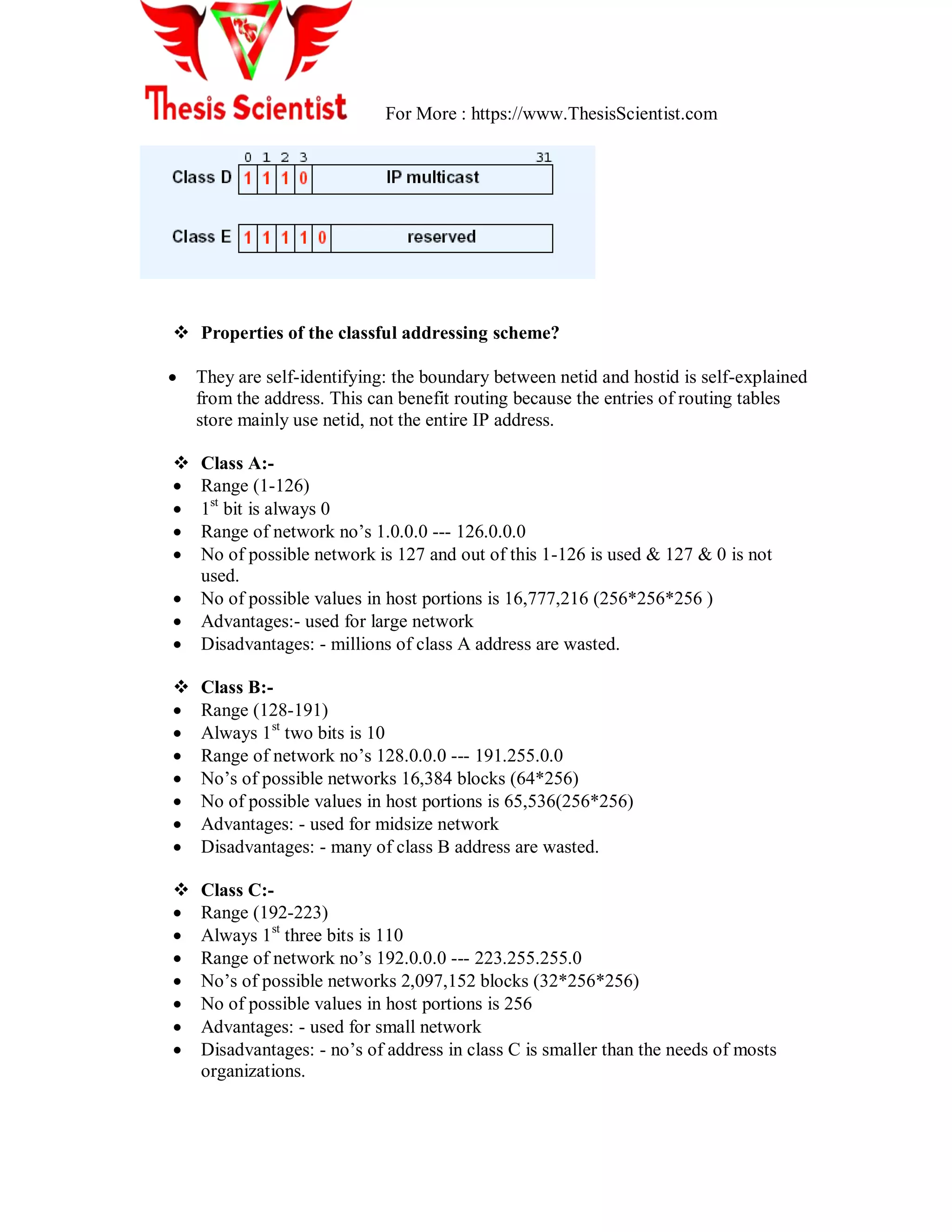For More : https://www.ThesisScientist.com
 Properties of the classful addressing scheme?
 They are self-identifying: the boundary between netid and hostid is self-explained
from the address. This can benefit routing because the entries of routing tables
store mainly use netid, not the entire IP address.
 Class A:-
 Range (1-126)
 1st
bit is always 0
 Range of network no‘s 1.0.0.0 --- 126.0.0.0
 No of possible network is 127 and out of this 1-126 is used & 127 & 0 is not
used.
 No of possible values in host portions is 16,777,216 (256*256*256 )
 Advantages:- used for large network
 Disadvantages: - millions of class A address are wasted.
 Class B:-
 Range (128-191)
 Always 1st
two bits is 10
 Range of network no‘s 128.0.0.0 --- 191.255.0.0
 No‘s of possible networks 16,384 blocks (64*256)
 No of possible values in host portions is 65,536(256*256)
 Advantages: - used for midsize network
 Disadvantages: - many of class B address are wasted.
 Class C:-
 Range (192-223)
 Always 1st
three bits is 110
 Range of network no‘s 192.0.0.0 --- 223.255.255.0
 No‘s of possible networks 2,097,152 blocks (32*256*256)
 No of possible values in host portions is 256
 Advantages: - used for small network
 Disadvantages: - no‘s of address in class C is smaller than the needs of mosts
organizations.
 