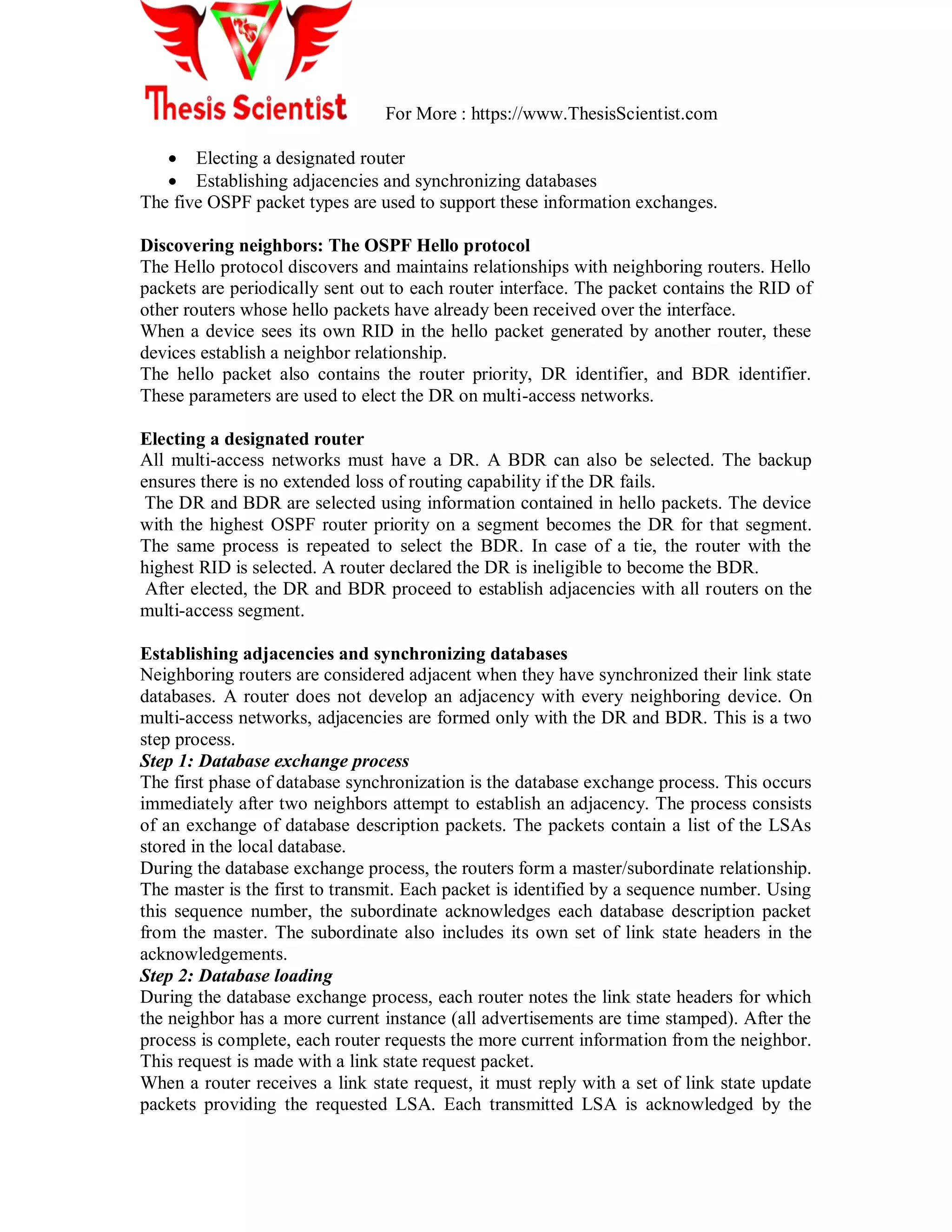 For More : https://www.ThesisScientist.com
 Electing a designated router
 Establishing adjacencies and synchronizing databases
The five OSPF packet types are used to support these information exchanges.
Discovering neighbors: The OSPF Hello protocol
The Hello protocol discovers and maintains relationships with neighboring routers. Hello
packets are periodically sent out to each router interface. The packet contains the RID of
other routers whose hello packets have already been received over the interface.
When a device sees its own RID in the hello packet generated by another router, these
devices establish a neighbor relationship.
The hello packet also contains the router priority, DR identifier, and BDR identifier.
These parameters are used to elect the DR on multi-access networks.
Electing a designated router
All multi-access networks must have a DR. A BDR can also be selected. The backup
ensures there is no extended loss of routing capability if the DR fails.
The DR and BDR are selected using information contained in hello packets. The device
with the highest OSPF router priority on a segment becomes the DR for that segment.
The same process is repeated to select the BDR. In case of a tie, the router with the
highest RID is selected. A router declared the DR is ineligible to become the BDR.
After elected, the DR and BDR proceed to establish adjacencies with all routers on the
multi-access segment.
Establishing adjacencies and synchronizing databases
Neighboring routers are considered adjacent when they have synchronized their link state
databases. A router does not develop an adjacency with every neighboring device. On
multi-access networks, adjacencies are formed only with the DR and BDR. This is a two
step process.
Step 1: Database exchange process
The first phase of database synchronization is the database exchange process. This occurs
immediately after two neighbors attempt to establish an adjacency. The process consists
of an exchange of database description packets. The packets contain a list of the LSAs
stored in the local database.
During the database exchange process, the routers form a master/subordinate relationship.
The master is the first to transmit. Each packet is identified by a sequence number. Using
this sequence number, the subordinate acknowledges each database description packet
from the master. The subordinate also includes its own set of link state headers in the
acknowledgements.
Step 2: Database loading
During the database exchange process, each router notes the link state headers for which
the neighbor has a more current instance (all advertisements are time stamped). After the
process is complete, each router requests the more current information from the neighbor.
This request is made with a link state request packet.
When a router receives a link state request, it must reply with a set of link state update
packets providing the requested LSA. Each transmitted LSA is acknowledged by the
 
