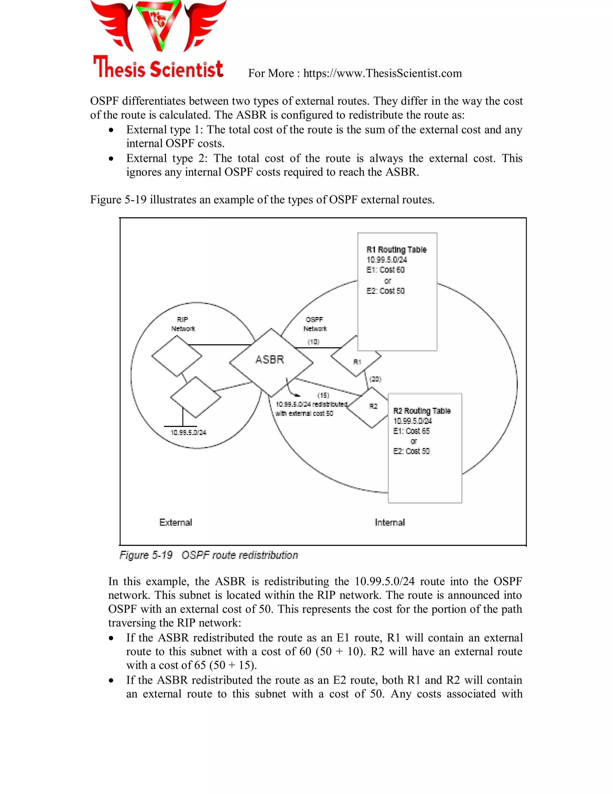 For More : https://www.ThesisScientist.com
OSPF differentiates between two types of external routes. They differ in the way the cost
of the route is calculated. The ASBR is configured to redistribute the route as:
 External type 1: The total cost of the route is the sum of the external cost and any
internal OSPF costs.
 External type 2: The total cost of the route is always the external cost. This
ignores any internal OSPF costs required to reach the ASBR.
Figure 5-19 illustrates an example of the types of OSPF external routes.
In this example, the ASBR is redistributing the 10.99.5.0/24 route into the OSPF
network. This subnet is located within the RIP network. The route is announced into
OSPF with an external cost of 50. This represents the cost for the portion of the path
traversing the RIP network:
 If the ASBR redistributed the route as an E1 route, R1 will contain an external
route to this subnet with a cost of 60 (50 + 10). R2 will have an external route
with a cost of 65 (50 + 15).
 If the ASBR redistributed the route as an E2 route, both R1 and R2 will contain
an external route to this subnet with a cost of 50. Any costs associated with
 