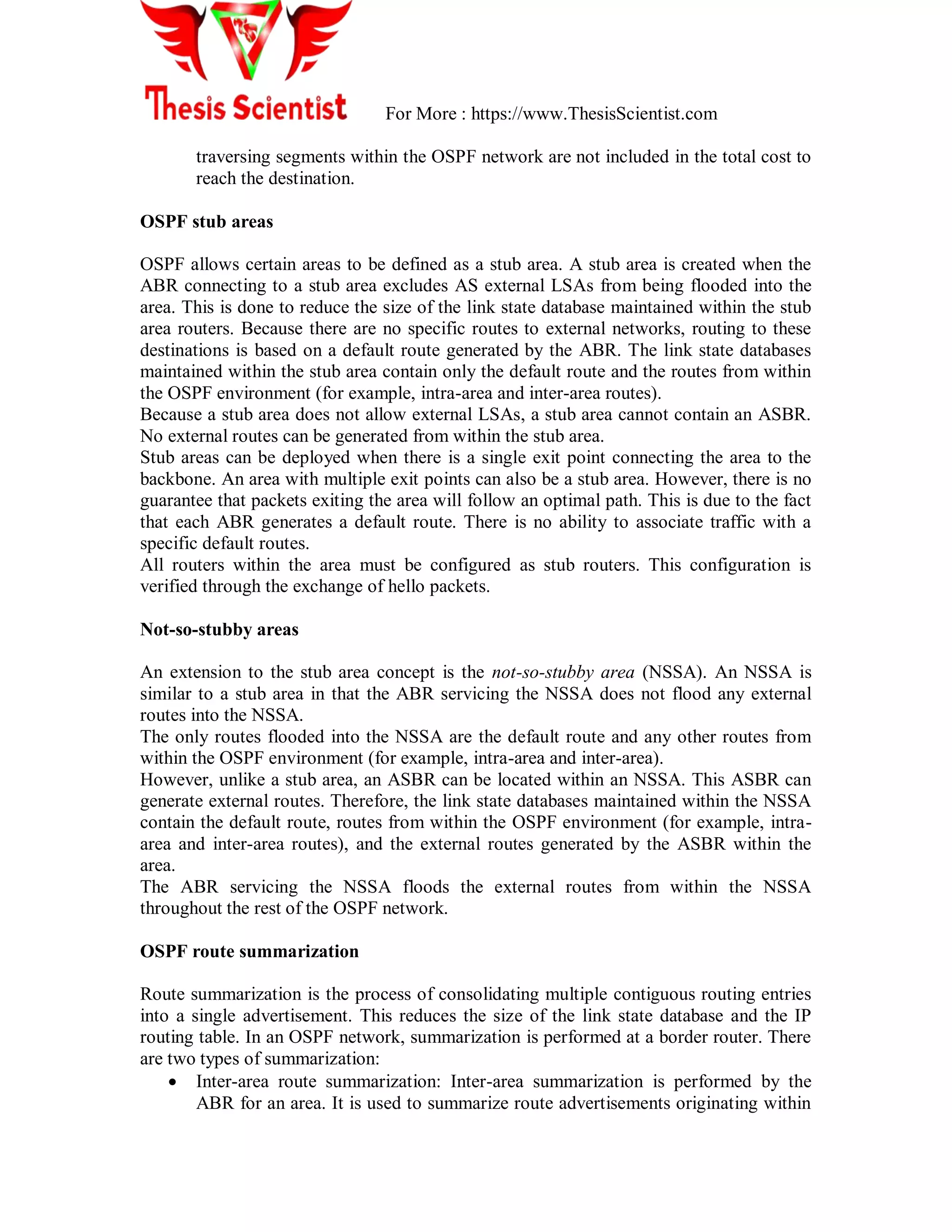 For More : https://www.ThesisScientist.com
traversing segments within the OSPF network are not included in the total cost to
reach the destination.
OSPF stub areas
OSPF allows certain areas to be defined as a stub area. A stub area is created when the
ABR connecting to a stub area excludes AS external LSAs from being flooded into the
area. This is done to reduce the size of the link state database maintained within the stub
area routers. Because there are no specific routes to external networks, routing to these
destinations is based on a default route generated by the ABR. The link state databases
maintained within the stub area contain only the default route and the routes from within
the OSPF environment (for example, intra-area and inter-area routes).
Because a stub area does not allow external LSAs, a stub area cannot contain an ASBR.
No external routes can be generated from within the stub area.
Stub areas can be deployed when there is a single exit point connecting the area to the
backbone. An area with multiple exit points can also be a stub area. However, there is no
guarantee that packets exiting the area will follow an optimal path. This is due to the fact
that each ABR generates a default route. There is no ability to associate traffic with a
specific default routes.
All routers within the area must be configured as stub routers. This configuration is
verified through the exchange of hello packets.
Not-so-stubby areas
An extension to the stub area concept is the not-so-stubby area (NSSA). An NSSA is
similar to a stub area in that the ABR servicing the NSSA does not flood any external
routes into the NSSA.
The only routes flooded into the NSSA are the default route and any other routes from
within the OSPF environment (for example, intra-area and inter-area).
However, unlike a stub area, an ASBR can be located within an NSSA. This ASBR can
generate external routes. Therefore, the link state databases maintained within the NSSA
contain the default route, routes from within the OSPF environment (for example, intra-
area and inter-area routes), and the external routes generated by the ASBR within the
area.
The ABR servicing the NSSA floods the external routes from within the NSSA
throughout the rest of the OSPF network.
OSPF route summarization
Route summarization is the process of consolidating multiple contiguous routing entries
into a single advertisement. This reduces the size of the link state database and the IP
routing table. In an OSPF network, summarization is performed at a border router. There
are two types of summarization:
 Inter-area route summarization: Inter-area summarization is performed by the
ABR for an area. It is used to summarize route advertisements originating within
 