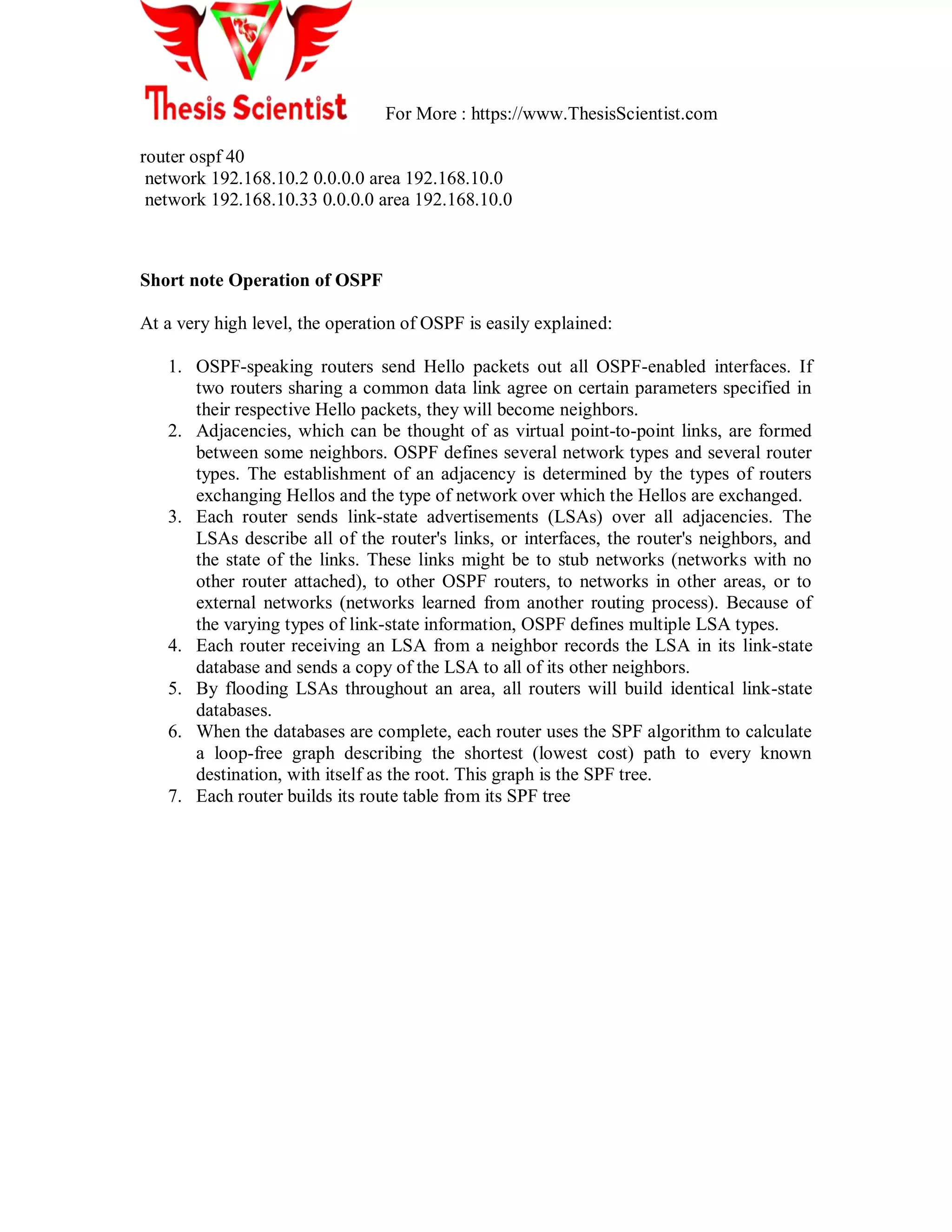 For More : https://www.ThesisScientist.com
router ospf 40
network 192.168.10.2 0.0.0.0 area 192.168.10.0
network 192.168.10.33 0.0.0.0 area 192.168.10.0
Short note Operation of OSPF
At a very high level, the operation of OSPF is easily explained:
1. OSPF-speaking routers send Hello packets out all OSPF-enabled interfaces. If
two routers sharing a common data link agree on certain parameters specified in
their respective Hello packets, they will become neighbors.
2. Adjacencies, which can be thought of as virtual point-to-point links, are formed
between some neighbors. OSPF defines several network types and several router
types. The establishment of an adjacency is determined by the types of routers
exchanging Hellos and the type of network over which the Hellos are exchanged.
3. Each router sends link-state advertisements (LSAs) over all adjacencies. The
LSAs describe all of the router's links, or interfaces, the router's neighbors, and
the state of the links. These links might be to stub networks (networks with no
other router attached), to other OSPF routers, to networks in other areas, or to
external networks (networks learned from another routing process). Because of
the varying types of link-state information, OSPF defines multiple LSA types.
4. Each router receiving an LSA from a neighbor records the LSA in its link-state
database and sends a copy of the LSA to all of its other neighbors.
5. By flooding LSAs throughout an area, all routers will build identical link-state
databases.
6. When the databases are complete, each router uses the SPF algorithm to calculate
a loop-free graph describing the shortest (lowest cost) path to every known
destination, with itself as the root. This graph is the SPF tree.
7. Each router builds its route table from its SPF tree
 