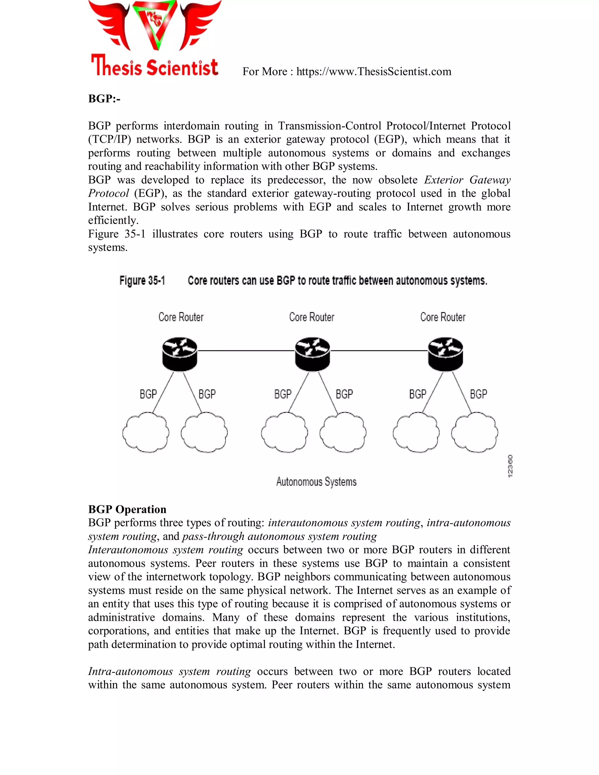 For More : https://www.ThesisScientist.com
BGP:-
BGP performs interdomain routing in Transmission-Control Protocol/Internet Protocol
(TCP/IP) networks. BGP is an exterior gateway protocol (EGP), which means that it
performs routing between multiple autonomous systems or domains and exchanges
routing and reachability information with other BGP systems.
BGP was developed to replace its predecessor, the now obsolete Exterior Gateway
Protocol (EGP), as the standard exterior gateway-routing protocol used in the global
Internet. BGP solves serious problems with EGP and scales to Internet growth more
efficiently.
Figure 35-1 illustrates core routers using BGP to route traffic between autonomous
systems.
BGP Operation
BGP performs three types of routing: interautonomous system routing, intra-autonomous
system routing, and pass-through autonomous system routing
Interautonomous system routing occurs between two or more BGP routers in different
autonomous systems. Peer routers in these systems use BGP to maintain a consistent
view of the internetwork topology. BGP neighbors communicating between autonomous
systems must reside on the same physical network. The Internet serves as an example of
an entity that uses this type of routing because it is comprised of autonomous systems or
administrative domains. Many of these domains represent the various institutions,
corporations, and entities that make up the Internet. BGP is frequently used to provide
path determination to provide optimal routing within the Internet.
Intra-autonomous system routing occurs between two or more BGP routers located
within the same autonomous system. Peer routers within the same autonomous system
 