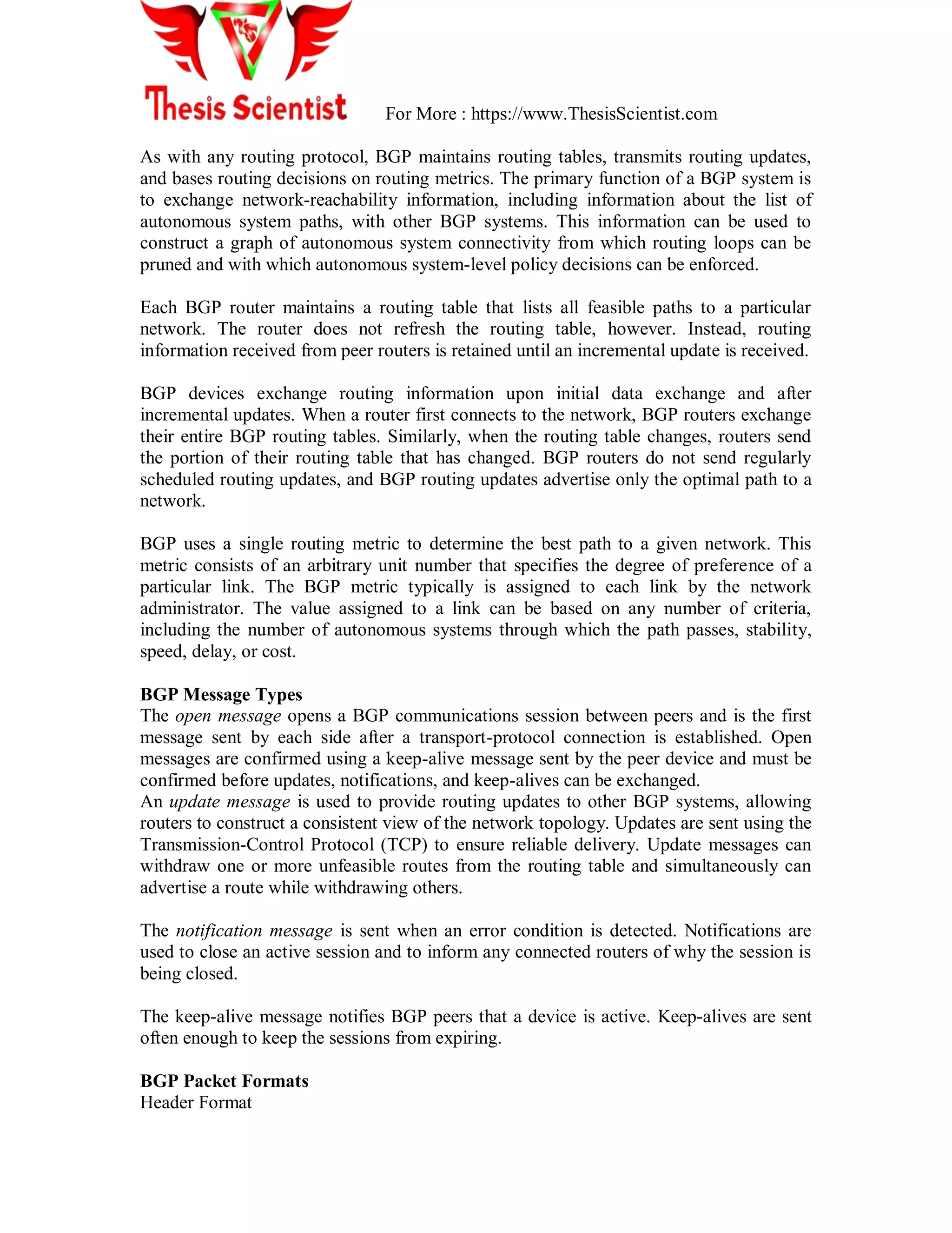 For More : https://www.ThesisScientist.com
As with any routing protocol, BGP maintains routing tables, transmits routing updates,
and bases routing decisions on routing metrics. The primary function of a BGP system is
to exchange network-reachability information, including information about the list of
autonomous system paths, with other BGP systems. This information can be used to
construct a graph of autonomous system connectivity from which routing loops can be
pruned and with which autonomous system-level policy decisions can be enforced.
Each BGP router maintains a routing table that lists all feasible paths to a particular
network. The router does not refresh the routing table, however. Instead, routing
information received from peer routers is retained until an incremental update is received.
BGP devices exchange routing information upon initial data exchange and after
incremental updates. When a router first connects to the network, BGP routers exchange
their entire BGP routing tables. Similarly, when the routing table changes, routers send
the portion of their routing table that has changed. BGP routers do not send regularly
scheduled routing updates, and BGP routing updates advertise only the optimal path to a
network.
BGP uses a single routing metric to determine the best path to a given network. This
metric consists of an arbitrary unit number that specifies the degree of preference of a
particular link. The BGP metric typically is assigned to each link by the network
administrator. The value assigned to a link can be based on any number of criteria,
including the number of autonomous systems through which the path passes, stability,
speed, delay, or cost.
BGP Message Types
The open message opens a BGP communications session between peers and is the first
message sent by each side after a transport-protocol connection is established. Open
messages are confirmed using a keep-alive message sent by the peer device and must be
confirmed before updates, notifications, and keep-alives can be exchanged.
An update message is used to provide routing updates to other BGP systems, allowing
routers to construct a consistent view of the network topology. Updates are sent using the
Transmission-Control Protocol (TCP) to ensure reliable delivery. Update messages can
withdraw one or more unfeasible routes from the routing table and simultaneously can
advertise a route while withdrawing others.
The notification message is sent when an error condition is detected. Notifications are
used to close an active session and to inform any connected routers of why the session is
being closed.
The keep-alive message notifies BGP peers that a device is active. Keep-alives are sent
often enough to keep the sessions from expiring.
BGP Packet Formats
Header Format
 