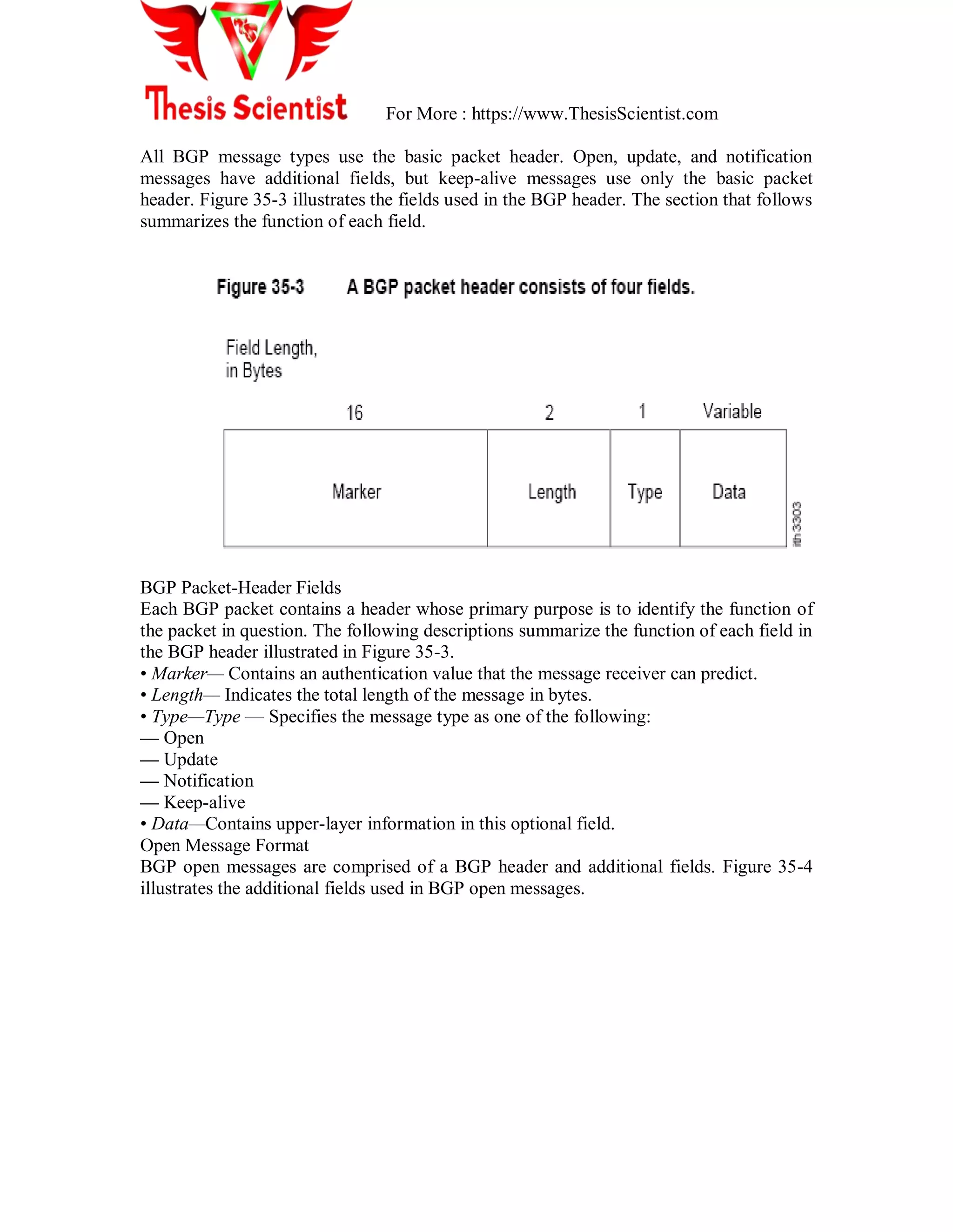 For More : https://www.ThesisScientist.com
All BGP message types use the basic packet header. Open, update, and notification
messages have additional fields, but keep-alive messages use only the basic packet
header. Figure 35-3 illustrates the fields used in the BGP header. The section that follows
summarizes the function of each field.
BGP Packet-Header Fields
Each BGP packet contains a header whose primary purpose is to identify the function of
the packet in question. The following descriptions summarize the function of each field in
the BGP header illustrated in Figure 35-3.
• Marker— Contains an authentication value that the message receiver can predict.
• Length— Indicates the total length of the message in bytes.
• Type—Type — Specifies the message type as one of the following:
— Open
— Update
— Notification
— Keep-alive
• Data—Contains upper-layer information in this optional field.
Open Message Format
BGP open messages are comprised of a BGP header and additional fields. Figure 35-4
illustrates the additional fields used in BGP open messages.
 
