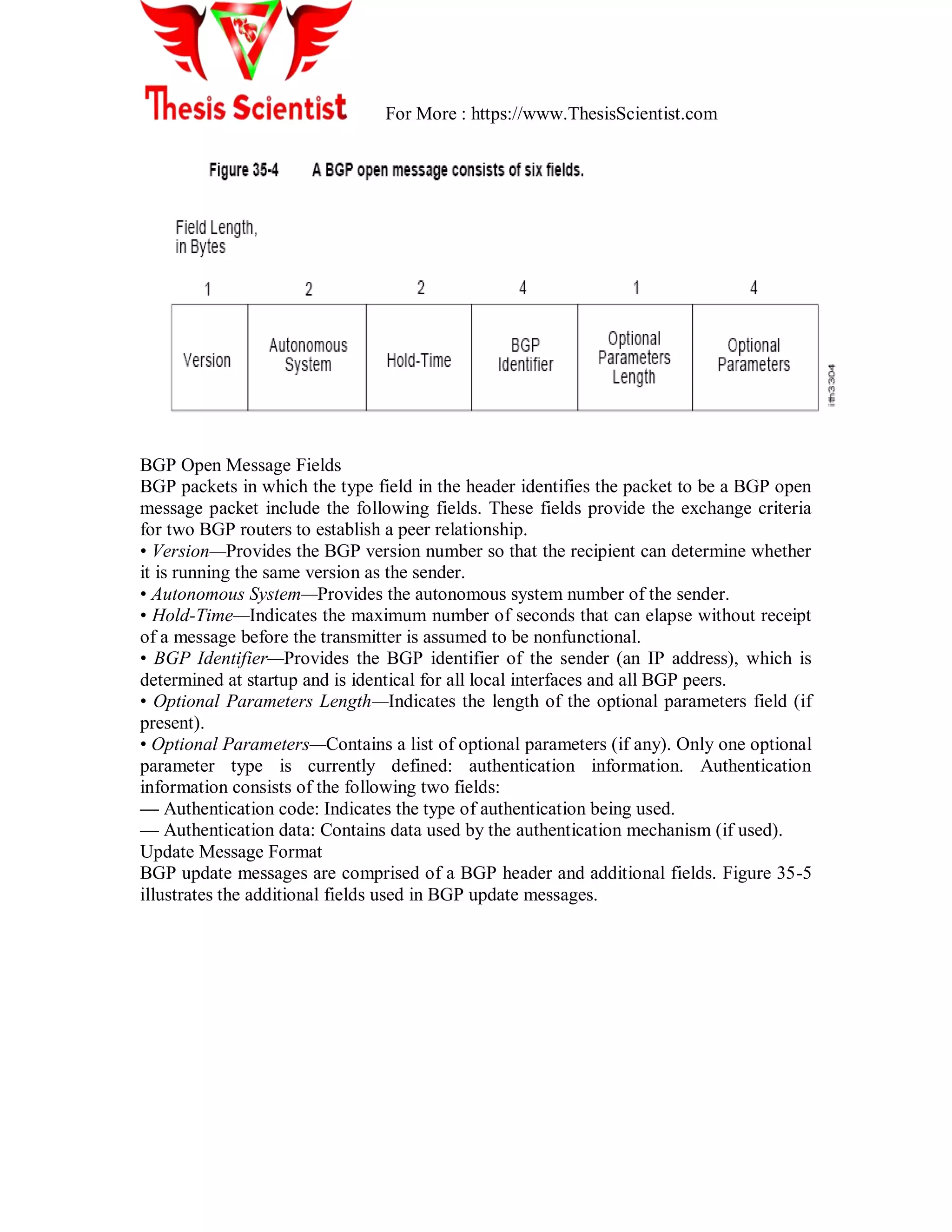 For More : https://www.ThesisScientist.com
BGP Open Message Fields
BGP packets in which the type field in the header identifies the packet to be a BGP open
message packet include the following fields. These fields provide the exchange criteria
for two BGP routers to establish a peer relationship.
• Version—Provides the BGP version number so that the recipient can determine whether
it is running the same version as the sender.
• Autonomous System—Provides the autonomous system number of the sender.
• Hold-Time—Indicates the maximum number of seconds that can elapse without receipt
of a message before the transmitter is assumed to be nonfunctional.
• BGP Identifier—Provides the BGP identifier of the sender (an IP address), which is
determined at startup and is identical for all local interfaces and all BGP peers.
• Optional Parameters Length—Indicates the length of the optional parameters field (if
present).
• Optional Parameters—Contains a list of optional parameters (if any). Only one optional
parameter type is currently defined: authentication information. Authentication
information consists of the following two fields:
— Authentication code: Indicates the type of authentication being used.
— Authentication data: Contains data used by the authentication mechanism (if used).
Update Message Format
BGP update messages are comprised of a BGP header and additional fields. Figure 35-5
illustrates the additional fields used in BGP update messages.
 