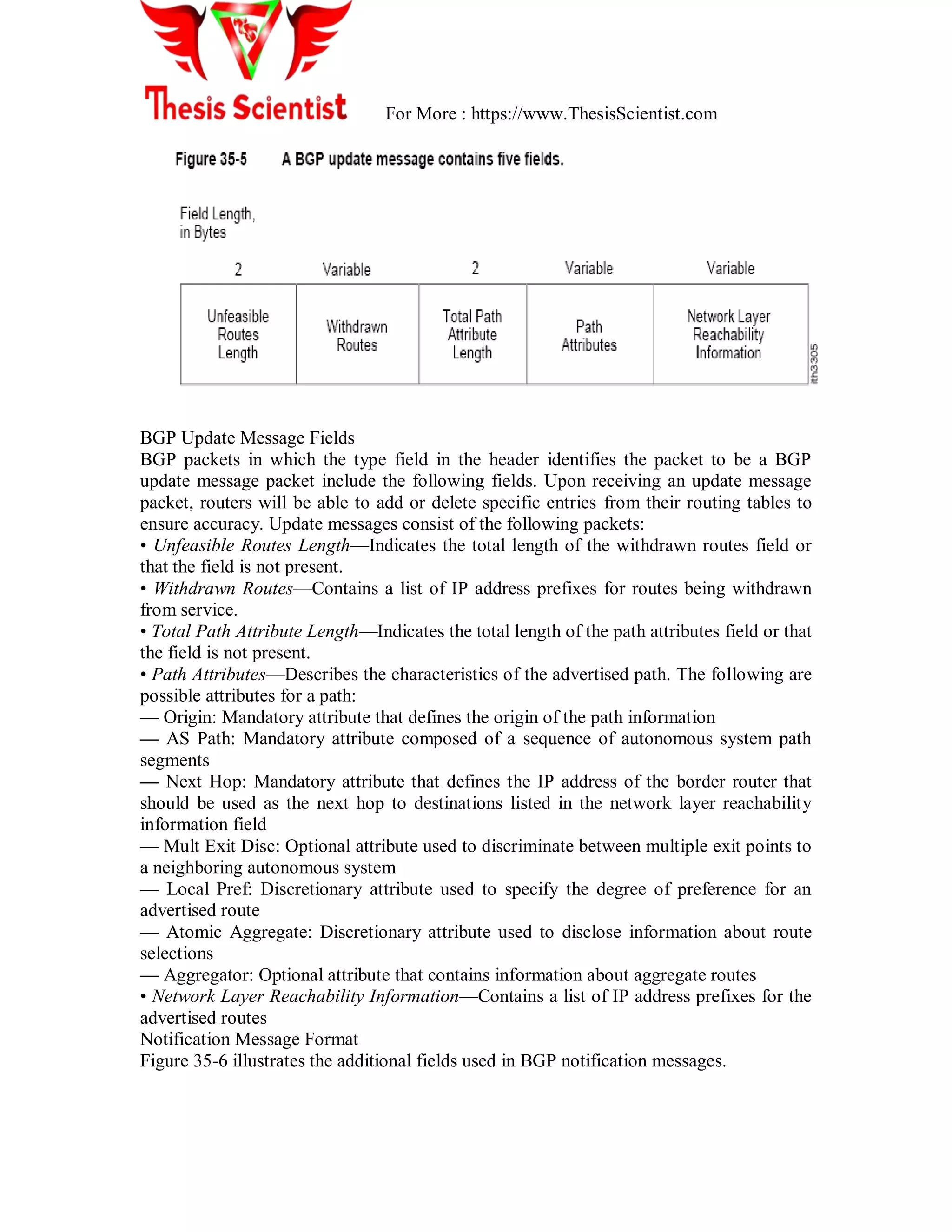 For More : https://www.ThesisScientist.com
BGP Update Message Fields
BGP packets in which the type field in the header identifies the packet to be a BGP
update message packet include the following fields. Upon receiving an update message
packet, routers will be able to add or delete specific entries from their routing tables to
ensure accuracy. Update messages consist of the following packets:
• Unfeasible Routes Length—Indicates the total length of the withdrawn routes field or
that the field is not present.
• Withdrawn Routes—Contains a list of IP address prefixes for routes being withdrawn
from service.
• Total Path Attribute Length—Indicates the total length of the path attributes field or that
the field is not present.
• Path Attributes—Describes the characteristics of the advertised path. The following are
possible attributes for a path:
— Origin: Mandatory attribute that defines the origin of the path information
— AS Path: Mandatory attribute composed of a sequence of autonomous system path
segments
— Next Hop: Mandatory attribute that defines the IP address of the border router that
should be used as the next hop to destinations listed in the network layer reachability
information field
— Mult Exit Disc: Optional attribute used to discriminate between multiple exit points to
a neighboring autonomous system
— Local Pref: Discretionary attribute used to specify the degree of preference for an
advertised route
— Atomic Aggregate: Discretionary attribute used to disclose information about route
selections
— Aggregator: Optional attribute that contains information about aggregate routes
• Network Layer Reachability Information—Contains a list of IP address prefixes for the
advertised routes
Notification Message Format
Figure 35-6 illustrates the additional fields used in BGP notification messages.
 