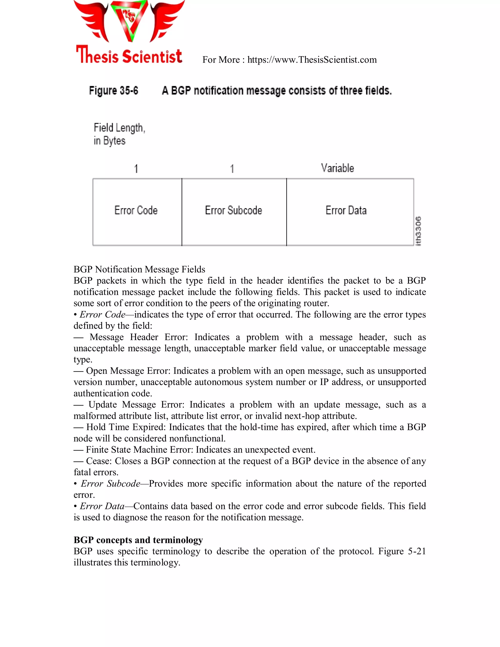 For More : https://www.ThesisScientist.com
BGP Notification Message Fields
BGP packets in which the type field in the header identifies the packet to be a BGP
notification message packet include the following fields. This packet is used to indicate
some sort of error condition to the peers of the originating router.
• Error Code—indicates the type of error that occurred. The following are the error types
defined by the field:
— Message Header Error: Indicates a problem with a message header, such as
unacceptable message length, unacceptable marker field value, or unacceptable message
type.
— Open Message Error: Indicates a problem with an open message, such as unsupported
version number, unacceptable autonomous system number or IP address, or unsupported
authentication code.
— Update Message Error: Indicates a problem with an update message, such as a
malformed attribute list, attribute list error, or invalid next-hop attribute.
— Hold Time Expired: Indicates that the hold-time has expired, after which time a BGP
node will be considered nonfunctional.
— Finite State Machine Error: Indicates an unexpected event.
— Cease: Closes a BGP connection at the request of a BGP device in the absence of any
fatal errors.
• Error Subcode—Provides more specific information about the nature of the reported
error.
• Error Data—Contains data based on the error code and error subcode fields. This field
is used to diagnose the reason for the notification message.
BGP concepts and terminology
BGP uses specific terminology to describe the operation of the protocol. Figure 5-21
illustrates this terminology.
 