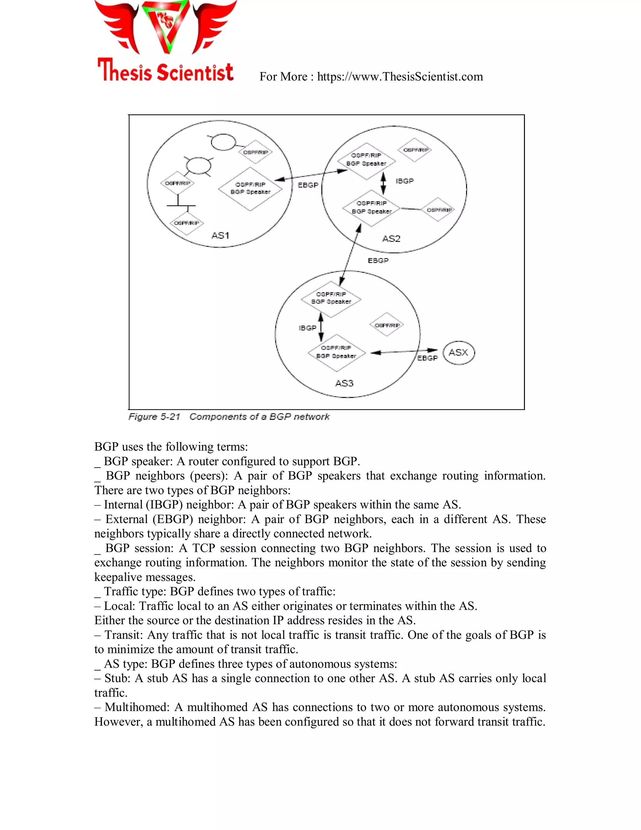 For More : https://www.ThesisScientist.com
BGP uses the following terms:
_ BGP speaker: A router configured to support BGP.
_ BGP neighbors (peers): A pair of BGP speakers that exchange routing information.
There are two types of BGP neighbors:
– Internal (IBGP) neighbor: A pair of BGP speakers within the same AS.
– External (EBGP) neighbor: A pair of BGP neighbors, each in a different AS. These
neighbors typically share a directly connected network.
_ BGP session: A TCP session connecting two BGP neighbors. The session is used to
exchange routing information. The neighbors monitor the state of the session by sending
keepalive messages.
_ Traffic type: BGP defines two types of traffic:
– Local: Traffic local to an AS either originates or terminates within the AS.
Either the source or the destination IP address resides in the AS.
– Transit: Any traffic that is not local traffic is transit traffic. One of the goals of BGP is
to minimize the amount of transit traffic.
_ AS type: BGP defines three types of autonomous systems:
– Stub: A stub AS has a single connection to one other AS. A stub AS carries only local
traffic.
– Multihomed: A multihomed AS has connections to two or more autonomous systems.
However, a multihomed AS has been configured so that it does not forward transit traffic.
 