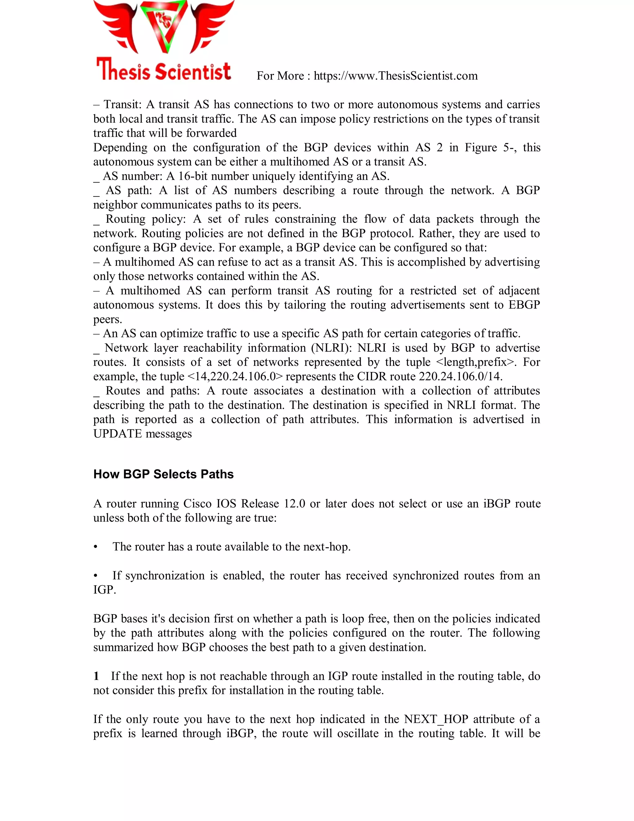 For More : https://www.ThesisScientist.com
– Transit: A transit AS has connections to two or more autonomous systems and carries
both local and transit traffic. The AS can impose policy restrictions on the types of transit
traffic that will be forwarded
Depending on the configuration of the BGP devices within AS 2 in Figure 5-, this
autonomous system can be either a multihomed AS or a transit AS.
_ AS number: A 16-bit number uniquely identifying an AS.
_ AS path: A list of AS numbers describing a route through the network. A BGP
neighbor communicates paths to its peers.
_ Routing policy: A set of rules constraining the flow of data packets through the
network. Routing policies are not defined in the BGP protocol. Rather, they are used to
configure a BGP device. For example, a BGP device can be configured so that:
– A multihomed AS can refuse to act as a transit AS. This is accomplished by advertising
only those networks contained within the AS.
– A multihomed AS can perform transit AS routing for a restricted set of adjacent
autonomous systems. It does this by tailoring the routing advertisements sent to EBGP
peers.
– An AS can optimize traffic to use a specific AS path for certain categories of traffic.
_ Network layer reachability information (NLRI): NLRI is used by BGP to advertise
routes. It consists of a set of networks represented by the tuple <length,prefix>. For
example, the tuple <14,220.24.106.0> represents the CIDR route 220.24.106.0/14.
_ Routes and paths: A route associates a destination with a collection of attributes
describing the path to the destination. The destination is specified in NRLI format. The
path is reported as a collection of path attributes. This information is advertised in
UPDATE messages
How BGP Selects Paths
A router running Cisco IOS Release 12.0 or later does not select or use an iBGP route
unless both of the following are true:
• The router has a route available to the next-hop.
• If synchronization is enabled, the router has received synchronized routes from an
IGP.
BGP bases it's decision first on whether a path is loop free, then on the policies indicated
by the path attributes along with the policies configured on the router. The following
summarized how BGP chooses the best path to a given destination.
1 If the next hop is not reachable through an IGP route installed in the routing table, do
not consider this prefix for installation in the routing table.
If the only route you have to the next hop indicated in the NEXT_HOP attribute of a
prefix is learned through iBGP, the route will oscillate in the routing table. It will be
 